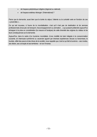     de l’espace périphérique indigène (régional ou national),
                de l’espace extérieur étranger (l’international) ?


Parce que la demande, aussi bien que la durée du séjour, l’attente ou la curiosité varie en fonction de ces
« proximités »…
Ce qui est nouveau, à l’aune de la mondialisation, c’est qu’il n’est pas de destination et de services
professionnels (d’accueil, de transport, d’accompagnement ou animation…) qui puissent prétendre aujourd’hui
échapper à la prise en considération (la mesure et l’analyse) de cette diversité des origines du visiteur et de
leurs conséquences sur la demande.
Aujourd’hui, dans le cadre d’un tourisme mondialisé, d’une mobilité de loisir intégrée à la consommation
courante, en internaute surinformé ou vacancier aguerri par diverses expériences vécues ou transmises, le
touriste, reflet des peurs et des rêves de la société, nous rappelle que c’est lui qui fait le tourisme – ses modes,
ses désirs, ses concepts et ses territoires – et non l’inverse.




                                                       - 13 -
 