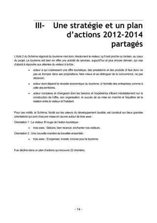 III-              Une stratégie et un plan
                                         d’actions 2012-2014
                                                      partagés
L’Acte 2 du Schéma régional du tourisme met donc résolument le visiteur, qu’il soit proche ou lointain, au cœur
du projet. Le tourisme est bien en effet une activité de services, aujourd’hui et plus encore demain, qui vise
d’abord à répondre aux attentes du visiteur à la fois :
                 acteur à qui s’adressent une offre touristique, des prestations et des produits (il faut donc ne
                  pas se tromper dans ses propositions, faire mieux et se distinguer de la concurrence, ne pas
                  décevoir).
                 acteur dont dépend la réussite économique du tourisme, à l’échelle des entreprises comme à
                  celle des territoires,
                 acteur complexe et changeant dont les besoins et l’expérience influent inévitablement sur la
                  construction de l’offre, son organisation, le succès de sa mise en marché et l’équilibre de la
                  relation entre le visiteur et l’habitant.


Pour ces motifs, le Schéma, fondé sur les valeurs du développement durable, est construit sur deux grandes
orientations qui sont chacune mises en œuvre autour de trois axes :
Orientation 1 : Le visiteur, fil rouge de l’action touristique :
                 trois axes : Séduire, bien recevoir, enchanter nos visiteurs.
Orientation 2 : Une nouvelle manière de travailler ensemble :
                 trois axes : S’organiser, investir, innover pour le tourisme.


Il se décline dans un plan d’actions qui recouvre 22 chantiers.




                                                           - 14 -
 
