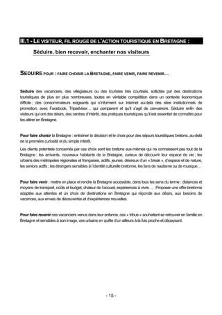 III.1 - LE VISITEUR, FIL ROUGE DE L’ACTION TOURISTIQUE EN BRETAGNE :
        Séduire, bien recevoir, enchanter nos visiteurs



SEDUIRE POUR : FAIRE CHOISIR LA BRETAGNE, FAIRE VENIR, FAIRE REVENIR…

Séduire des vacanciers, des villégiateurs ou des touristes très courtisés, sollicités par des destinations
touristiques de plus en plus nombreuses, toutes en véritable compétition dans un contexte économique
difficile ; des consommateurs exigeants qui s’informent sur Internet au-delà des sites institutionnels de
promotion, avec Facebook, Tripadvisor… qui comparent et qu’il s’agit de convaincre. Séduire enfin des
visiteurs qui ont des désirs, des centres d’intérêt, des pratiques touristiques qu’il est essentiel de connaître pour
les attirer en Bretagne.


Pour faire choisir la Bretagne : entraîner la décision et le choix pour des séjours touristiques bretons, au-delà
de la première curiosité et du simple intérêt.
Les clients potentiels concernés par ces choix sont les bretons eux-mêmes qui ne connaissent pas tout de la
Bretagne ; les arrivants, nouveaux habitants de la Bretagne, curieux de découvrir leur espace de vie ; les
urbains des métropoles régionales et françaises, actifs, jeunes, désireux d’un « break », d’espace et de nature,
les seniors actifs ; les étrangers sensibles à l’identité culturelle bretonne, les fans de nautisme ou de musique…


Pour faire venir : mettre en place et rendre la Bretagne accessible, dans tous les sens du terme : distances et
moyens de transport, coûts et budget, chaleur de l’accueil, expériences à vivre…. Proposer une offre bretonne
adaptée aux attentes et un choix de destinations en Bretagne qui réponde aux désirs, aux besoins de
vacances, aux envies de découvertes et d’expériences nouvelles.


Pour faire revenir ces vacanciers venus dans leur enfance, ces « tribus » souhaitant se retrouver en famille en
Bretagne et sensibles à son image, ces urbains en quête d’un ailleurs à la fois proche et dépaysant.




                                                       - 15 -
 