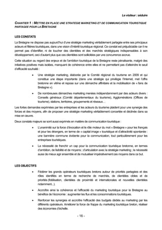Le visiteur : séduire

CHANTIER 1 : METTRE EN PLACE UNE STRATEGIE MARKETING ET DE COMMUNICATION TOURISTIQUE
PARTAGEE POUR LA BRETAGNE


LES CONSTATS
La Bretagne ne dispose pas aujourd’hui d’une stratégie marketing véritablement partagée entre ses principaux
acteurs et filières touristiques, dans une vision d’intérêt touristique régional. Ce constat est préjudiciable car il ne
permet pas d’identifier, ni de toucher des clientèles et des marchés stratégiques indispensables à son
développement, ceci d’autant plus que ces clientèles sont sollicitées par une concurrence accrue.
Cette situation au regard des enjeux et de l’ambition touristique de la Bretagne reste pénalisante, malgré des
initiatives positives mais isolées, manquant de cohérence entre elles et ne permettant pas d’atteindre le seuil
d’efficacité souhaité :

                   Une stratégie marketing, élaborée par le Comité régional du tourisme en 2009 et qui
                    constitue une étape importante (dans une stratégie qui privilégie l’Internet, met l’offre
                    bretonne en vitrine et repose sur une démarche affinitaire et la mobilisation de « fans de
                    Bretagne »).
                   De nombreuses démarches marketing menées indépendamment par des acteurs divers :
                    Conseils généraux (Comité départementaux du tourisme), Agglomérations (Offices de
                    tourisme), stations, territoires, groupements et réseaux…
Les fortes demandes exprimées par les entreprises et les acteurs du tourisme plaident pour une synergie des
forces et des moyens, afin de proposer une stratégie marketing véritablement concertée et déclinée dans sa
mise en œuvre.
Deux constats majeurs se sont aussi exprimés en matière de communication touristique :
                   L’unanimité sur la force d’évocation et le rôle moteur du mot « Bretagne » pour les français
                    et pour les étrangers, en terme de « capital image » touristique et d’attractivité spontanée :
                    une bannière commune évidente pour la communication, tout particulièrement pour les
                    entreprises touristiques.

                   La nécessité de franchir un cap pour la communication touristique bretonne, en termes
                    d’ambition, de lisibilité et de moyens ; d’articulation avec la stratégie marketing ; la nécessité
                    aussi de mieux agir ensemble et de mutualiser impérativement ces moyens dans ce but.


LES OBJECTIFS
                   Fédérer les grands opérateurs touristiques bretons autour de priorités partagées et des
                    rôles identifiés en terme de recherche de marchés, de clientèles cibles et de
                    priorités (fidélisation, clientèles de proximité et internationales et nouvelles clientèles
                    notamment...).

                   Accroître ainsi la cohérence et l’efficacité du marketing touristique pour la Bretagne au
                    bénéfice de l’économie : augmenter les flux et les consommations touristiques.

                   Renforcer les synergies et accroître l’efficacité des budgets dédiés au marketing par les
                    différents opérateurs. Améliorer la force de frappe du marketing touristique breton, réaliser
                    des économies d’échelle.

                                                        - 16 -
 