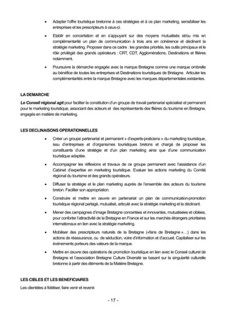      Adapter l’offre touristique bretonne à ces stratégies et à ce plan marketing, sensibiliser les
                      entreprises et les prescripteurs à ceux-ci.

                     Etablir en concertation et en s’appuyant sur des moyens mutualisés et/ou mis en
                      complémentarité un plan de communication à trois ans en cohérence et déclinant la
                      stratégie marketing. Proposer dans ce cadre : les grandes priorités, les outils principaux et le
                      rôle privilégié des grands opérateurs : CRT, CDT, Agglomérations, Destinations et filières
                      notamment.

                     Poursuivre la démarche engagée avec la marque Bretagne comme une marque ombrelle
                      au bénéfice de toutes les entreprises et Destinations touristiques de Bretagne. Articuler les
                      complémentarités entre la marque Bretagne avec les marques départementales existantes.


LA DEMARCHE
Le Conseil régional agit pour faciliter la constitution d’un groupe de travail partenarial spécialisé et permanent
pour le marketing touristique, associant des acteurs et des représentants des filières du tourisme en Bretagne,
engagés en matière de marketing.


LES DECLINAISONS OPERATIONNELLES
                     Créer un groupe partenarial et permanent « d’experts-praticiens » du marketing touristique,
                      issu d’entreprises et d’organismes touristiques bretons et chargé de proposer les
                      constituants d’une stratégie et d’un plan marketing ainsi que d’une communication
                      touristique adaptée.
                     Accompagner les réflexions et travaux de ce groupe permanent avec l’assistance d’un
                      Cabinet d’expertise en marketing touristique. Evaluer les actions marketing du Comité
                      régional du tourisme et des grands opérateurs.

                     Diffuser la stratégie et le plan marketing auprès de l’ensemble des acteurs du tourisme
                      breton. Faciliter son appropriation.
                     Construire et mettre en œuvre en partenariat un plan de communication-promotion
                      touristique régional partagé, mutualisé, articulé avec la stratégie marketing et la déclinant.
                     Mener des campagnes d’image Bretagne concertées et innovantes, mutualisées et ciblées,
                      pour conforter l’attractivité de la Bretagne en France et sur les marchés étrangers prioritaires
                      internationaux en lien avec la stratégie marketing.

                     Mobiliser des prescripteurs naturels de la Bretagne («fans de Bretagne »…) dans les
                      actions de réassurance, ou de séduction, voire d’information et d’accueil. Capitaliser sur les
                      événements porteurs des valeurs de la marque.
                     Mettre en œuvre des opérations de promotion touristique en lien avec le Conseil culturel de
                      Bretagne et l’association Bretagne Culture Diversité se basant sur la singularité culturelle
                      bretonne à partir des éléments de la Matière Bretagne.


LES CIBLES ET LES BENEFICIAIRES
Les clientèles à fidéliser, faire venir et revenir.


                                                        - 17 -
 