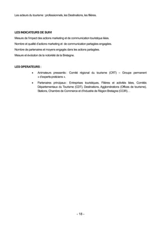 Les acteurs du tourisme : professionnels, les Destinations, les filières.




LES INDICATEURS DE SUIVI
Mesure de l’impact des actions marketing et de communication touristique liées.
Nombre et qualité d’actions marketing et de communication partagées engagées.
Nombre de partenaires et moyens engagés dans les actions partagées.
Mesure et évolution de la notoriété de la Bretagne.


LES OPERATEURS :
                   Animateurs pressentis : Comité régional du tourisme (CRT) – Groupe permanent
                    « d’experts-praticiens ».

                   Partenaires principaux : Entreprises touristiques, Filières et activités liées, Comités
                    Départementaux du Tourisme (CDT), Destinations, Agglomérations (Offices de tourisme),
                    Stations, Chambre de Commerce et d’Industrie de Région Bretagne (CCIR)…




                                                       - 18 -
 