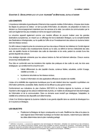 Le visiteur : séduire


CHANTIER 2 : DEVELOPPER LE E- ET LE M- TOURISME2 EN BRETAGNE, OUTILS D’AVENIR


LES CONSTATS
L’importance indéniable et grandissante d’Internet et des supports mobiles d’informations, s’impose dans toutes
les étapes du parcours du visiteur : en tant qu’outils d’information, de séduction, de préparation et d’aide à la
décision ou d’accompagnement instantané pour les services et la visite. Les actions de communication par le
web sont également les plus rentables en terme de rapport coût/contact.
Le e-tourime apparaît également comme une manière efficace de pouvoir rivaliser avec les grandes
destinations européennes, en misant sur un affichage fort de la destination Bretagne, sur la complémentarité
des Destinations infrarégionales, sur la qualité de l’offre et sur l’investissement des acteurs du tourisme breton
dans les réseaux sociaux.
Ce défi à relever (malgré la prise de conscience par tous des enjeux d’Internet, les initiatives du Comité régional
du tourisme et l’ampleur des investissements récents sur le web), se définit en termes d’attractivité des sites
web, de rapidité d’accès et d’animation des outils de réservation et de vente, partant du constat d’une très
grande disparité des acteurs.
Une stratégie régionale cohérente pour les acteurs bretons du Net est fortement attendue. Chacun avance
encore trop individuellement.
Pour être en conformité avec les évolutions très rapides des pratiques et des outils du web, les trois axes
stratégiques qui conditionnent le e-tourime sont :
                   l’attrait différenciant du site (rapidité d’accès, contenus fiables, actualisés, confort d’usage,
                    visibilité sur la toile…),
                   la présence sécurisée sur les réseaux sociaux,
                   l’accès à l’information et à des applications efficaces en situation de mobilité.
L’enjeu et la crédibilité des organismes touristiques pour le web résident dans leur capacité à synthétiser une
information pertinente, accessible, fiable, réactive et à la diffuser au plus grand nombre.
Conformément aux indications du plan d’actions 2007-2010 du Schéma régional du tourisme, un travail
important a été engagé par les acteurs institutionnels et privés, en matière de développement des technologies
de l’information et de la communication. Dans ce domaine aussi évolutif que stratégique, l’adaptation, la
visibilité et la cohérence des dispositifs sont déterminantes.
L’Acte 2 du Schéma régional du tourisme s’attache à ces grands objectifs dans sa volonté de développer le e
et m tourisme en Bretagne.


LES OBJECTIFS
                   Positionner la Bretagne de façon conséquente sur le web. Réaffirmer les rôles et la place du
                    web régional dans l’information touristique en fonction des besoins, notamment pour atteindre
                    les cibles déterminées dans le plan marketing partagé.


2
   Définition m-tourisme : « concerne les applications des technologies de l’information, utilisables non seulement sur des ordinateurs,
mais aussi sur une variété de terminaux mobiles, venant ainsi compléter le chaînon manquant du processus : l’information pendant le
voyage (le e-tourisme permettant déjà les transactions et l’information, avant et après le voyage). Prospective du m-tourisme – Etude
prospective (Pôle interministériel de prospective et d’anticipation des mutations économiques - PIPAME) ».
                                                                - 19 -
 