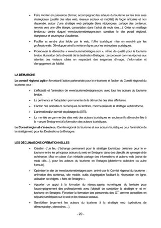    Faire monter en puissance (former, accompagner) les acteurs du tourisme sur les trois axes
                stratégiques (qualité des sites web, réseaux sociaux et mobilité) de façon articulée et non
                dispersée, autour d’une stratégie web partagée (liens réciproques, partage des contenus,
                renvois vers une offre élargie, concertation dans l’achat de mots clés…). Créer un maillage
                breton au centre duquel www.tourismebretagne.com constitue le site portail régional,
                élargisseur et pourvoyeur d’audience.
               Faciliter et rendre plus lisible par le web, l’offre touristique mise en marché par les
                professionnels. Développer ainsi la vente en ligne pour les entreprises touristiques.
               Promouvoir la démarche « www.tourismebretagne.com », vitrine de qualité pour le tourisme
                breton, illustration de la diversité de la destination Bretagne. La concevoir comme réponse aux
                attentes des visiteurs cibles en respectant des exigences d’image, d’information et
                d’engagement de fiabilité.


LA DÉMARCHE
Le conseil régional agit en favorisant l’action partenariale pour le e-tourisme et l’action du Comité régional du
tourisme pour :
               L’efficacité et l’animation de www.tourismebretagne.com, avec tous les acteurs du tourisme
                breton.
               La pertinence et l’adaptation permanente de la démarche des sites affinitaires.
               L’action des animateurs numériques du territoire, comme relais de la stratégie web bretonne.
               L’animation d’un comité de pilotage du SITB.
               La montée en gamme des sites web des acteurs touristiques en soutenant la démarche liée à
                la marque Bretagne et à la formation des acteurs touristiques.
Le Conseil régional s’associe au Comité régional du tourisme et aux acteurs touristiques pour l’animation de
la stratégie web pour les Destinations de Bretagne.


LES DÉCLINAISONS OPÉRATIONNELLES
               Création d’un lieu d’échange permanent pour la stratégie touristique bretonne pour le e-
                tourisme entre les principaux acteurs du web en Bretagne, dans des objectifs de synergie et de
                cohérence. Mise en place d’un véritable partage des informations et actions web (achat de
                mots clés…), pour les acteurs du tourisme en Bretagne (plateforme collective ou autre
                formule).
               Optimiser le site de www.tourismebretagne.com animé par le Comité régional du tourisme :
                animation des contenus, site mobile, outils d’agrégation facilitant la réservation en ligne,
                utilisation de widgets, « fans de Bretagne ».
               Apporter un appui à la formation du réseau agents numériques du territoire pour
                l’accompagnement des professionnels avec l’objectif de consolider la stratégie e- et m-
                tourisme en Bretagne. Favoriser la formation des personnels des OT comme conseillers en
                séjours numériques sur le web et les réseaux sociaux.
               Sensibiliser largement les acteurs du tourisme à la stratégie web (opérations de
                démonstration, séminaires…).

                                                     - 20 -
 