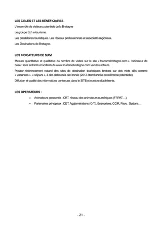 LES CIBLES ET LES BÉNÉFICIAIRES
L’ensemble de visiteurs potentiels de la Bretagne
Le groupe Bzh e-tourisme.
Les prestataires touristiques. Les réseaux professionnels et associatifs régionaux.
Les Destinations de Bretagne.


LES INDICATEURS DE SUIVI
Mesure quantitative et qualitative du nombre de visites sur le site « tourismebretagne.com ». Indicateur de
base : liens entrants et sortants de www.tourismebretagne.com vers les acteurs.
Position-référencement naturel des sites de destination touristiques bretons sur des mots clés comme
« vacances », « séjours », à des dates clés de l’année (2012 étant l’année de référence potentielle).
Diffusion et qualité des informations contenues dans le SITB et nombre d’adhérents.


LES OPERATEURS :
               Animateurs pressentis : CRT, réseau des animateurs numériques (FRPAT…).
               Partenaires principaux : CDT, Agglomérations (O.T.), Entreprises, CCIR, Pays, Stations…




                                                     - 21 -
 