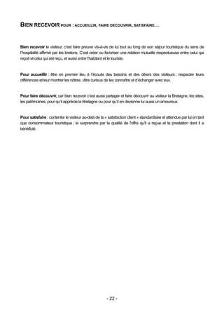 BIEN RECEVOIR POUR : ACCUEILLIR, FAIRE DECOUVRIR, SATISFAIRE…


Bien recevoir le visiteur, c’est faire preuve vis-à-vis de lui tout au long de son séjour touristique du sens de
l’hospitalité affirmé par les bretons. C’est créer ou favoriser une relation mutuelle respectueuse entre celui qui
reçoit et celui qui est reçu, et aussi entre l’habitant et le touriste.


Pour accueillir : être en premier lieu à l’écoute des besoins et des désirs des visiteurs ; respecter leurs
différences et leur montrer les nôtres ; être curieux de les connaître et d’échanger avec eux.


Pour faire découvrir, car bien recevoir c’est aussi partager et faire découvrir au visiteur la Bretagne, les sites,
les patrimoines, pour qu’il apprécie la Bretagne ou pour qu’il en devienne lui aussi un amoureux.


Pour satisfaire : contenter le visiteur au-delà de la « satisfaction client » standardisée et attendue par lui en tant
que consommateur touristique ; le surprendre par la qualité de l'offre qu'il a reçue et la prestation dont il a
bénéficié.




                                                       - 22 -
 