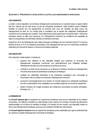 Le visiteur : bien recevoir


CHANTIER 3 : PRESERVER ET DEVELOPPER LE CAPITAL DES HEBERGEMENTS MARCHANDS


LES CONSTATS
Le déclin, voire la disparition, de nombreux hébergements marchands est un constat et aussi un signal d’alerte
très fort, exprimé par les élus locaux et par les entreprises touristiques. Cette situation touche l’hôtellerie
familiale en premier lieu, les équipements du tourisme pour tous, les meublés, les gîtes ruraux, les
hébergements de plein air. Ce constat porte à considérer que la plupart des catégories d’hébergement
marchand sont concernées par ce déclin. Il est extrêmement préoccupant pour le tourisme breton : l’économie
touristique repose en effet, pour beaucoup, sur l’hébergement marchand qui conditionne les capacités de
séjour et est générateur de retombées directes et indirectes et d’emploi.
Aujourd’hui, 63 % de l’hébergement des visiteurs français en Bretagne est non marchand (dont 47 % chez les
parents et amis, et 16 % en résidence secondaire). Ces hébergements bien que non marchands contribuent
cependant par l’accueil de visiteurs, à l’économie touristique régionale.


LES OBJECTIFS
Pour répondre à cette situation, il importe de :
                proposer des initiatives et des dispositifs adaptés pour préserver et renouveler les
                 hébergements touristiques marchands, tout particulièrement pour l’hôtellerie familiale,
                 l’hébergement de plein air et les structures du tourisme pour tous.
                conforter le nombre de lits marchands sur le littoral et à l’intérieur, favoriser les hébergements
                 innovants dans toutes les Destinations touristiques de Bretagne.
                mobiliser les collectivités territoriales et les entreprises touristiques pour encourager la
                 transmission et/ou la création de structures d’hébergement marchand.
                poursuivre l’accompagnement et le soutien du Conseil régional aux entreprises touristiques
                 pour leur modernisation et leur adaptation aux nouvelles exigences et normes de classement.
                étudier l’évolution de l’usage touristique des résidences secondaires (et parfois principales :
                 échanges, etc…)


LA DÉMARCHE
Le Conseil régional agit en proposant aux organismes touristiques ainsi qu’aux collectivités et aux stations
concernées, une réflexion concertée sur cette situation et les moyens de la corriger. Il soutient les démarches
expérimentales sur ce thème et maintient et adapte, à la hauteur de ses moyens, ses dispositifs d’aides en
faveur des hébergements touristiques, ainsi que ceux destinés à faciliter leur transmission.
Le Conseil régional s’associe avec les organismes touristiques et les collectivités pour agir en partenariat afin
de maintenir le capital d’hébergements marchands en Bretagne.




                                                      - 23 -
 