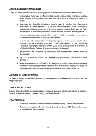 LES DÉCLINAISONS OPÉRATIONNELLES
La mise en œuvre de ce chantier repose sur l’engagement d’initiatives et de mesures complémentaires :
               mise en place d’un groupe de réflexion et de proposition, s’appuyant sur l’analyse de situations
                types de perte d’hébergements marchands, tant sur le littoral qu’en Bretagne intérieure et
                rurale.
               promotion des dispositifs d’urbanisme existants pour le maintien des hébergements
                marchands, et encouragement à la création d’environnements urbains favorables à
                l’implantation d’hébergements marchands : zones d’activité hôtelière (ZAH) dans les P.L.U ;
                mise en place de dispositifs opérationnels (actions foncières, opérations d’aménagements…).
               suivi des dispositifs expérimentaux et innovants en matière de création ou de maintien
                d’hébergements touristiques et échanges d’expériences.
               maintien des aides et adaptation des dispositifs régionaux en faveur de la création et du
                maintien des hébergements marchands : Diagnostic-expertise : Contrat d’Entreprise
                Touristique en Bretagne, adaptation d’ORATEL en lien avec la Chambre de Commerce et
                d’Industrie de Région Bretagne (à la mesure des moyens régionaux).
               généralisation des dispositifs de qualification des hébergements, comme outils de
                pérennisation.
               appui à la mise en marché des hébergements (e-marketing, communication, offres
                produits…).
               étude à titre expérimental de l’évolution en hébergements marchands temporaires d’un certain
                nombre de résidences secondaires, de même que l’accroissement probable de l’usage des
                résidences secondaires du fait de l’amélioration des moyens de transports (B.G.V.).


LES CIBLES ET LES BÉNÉFICIAIRES
Les porteurs de projet, entreprises en phase de repositionnement ou de développement, s’inscrivant dans cette
politique régionale.


LES INDICATEURS DE SUIVI
Evolution du nombre d’hébergements touristiques marchands classés ou labellisés, par échelle de territoires :
Destinations, Conseils généraux, Stations touristiques, Conseil régional.


LES OPERATEURS :
               Animateurs pressentis : Sensation Bretagne (Stations littorales) – Région – Départements
               Partenaires principaux : Conseil régional, Conseils généraux, CDT, Stations, Opérateurs
                d’aménagement, Pays, Territoires…




                                                    - 24 -
 