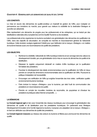 Le visiteur : bien recevoir


CHANTIER 4 : GENERALISER LES DEMARCHES DE QUALITE DE L’OFFRE


LES CONSTATS
La mise en œuvre des démarches de qualité constitue un impératif de gestion de l’offre, pour s’adapter en
permanence aux évolutions du marché, pour garantir aux visiteurs la crédibilité de la destination Bretagne et
accroître son attractivité.
Elles représentent une démarche de progrès pour les professionnels et les entreprises, qui se traduit par des
labellisations nationales et/ou européennes comme Qualité Tourisme ou les écolabels.
Les professionnels et les organismes du tourisme souhaitent une généralisation des démarches de qualification de
l’offre, dans des objectifs de sécurisation, de conquête de marchés et d’accroissement général de l’attractivité
touristique. Cette évolution souligne également l’intérêt pour que l’attribution de la marque « Bretagne » en matière
de tourisme traduise aussi une reconnaissance de qualité des prestations.


LES OBJECTIFS
               Renforcer la crédibilité, l’attractivité de l’offre touristique bretonne et son ancrage dans les valeurs du
                développement durable, par une généralisation de la mise en œuvre de démarches de qualité et de
                labellisation.
               Dépasser le registre uniquement déclaratif en matière d’offre touristique par la qualification
                formalisée des prestations.
               Favoriser le développement des labels environnementaux pour la qualification de l’offre et mieux
                prendre en compte les dimensions environnementales dans la qualification de l’offre. Poursuivre la
                politique d’adaptation de l’accessibilité.
               Encourager une certification de l’offre qui englobe l’ensemble des trois volets : certification qualité-
                environnement-tourisme handicap.
               Faire évoluer la marque « Bretagne » pour le tourisme, par delà l’outil de communication des
                prestations en reconnaissance de qualité.
               Prendre en compte les nouvelles manières de reconnaître, de populariser et d’évaluer les
                prestations touristiques (sites Internet comparatifs…).


LA DÉMARCHE
Le Conseil régional agit en lien avec l’ensemble des réseaux touristiques pour encourager la généralisation des
démarches de qualité et de labellisation pour les prestataires touristiques. En partenariat avec Bretagne
Développement Innovation et le Comité régional du tourisme, il propose une adaptation de la marque « Bretagne »,
en liant son attribution aux démarches de qualité des prestations.
Le Conseil régional s’associe aux réseaux des acteurs du tourisme et filières pour promouvoir les démarches de
qualité.




                                                         - 26 -
 