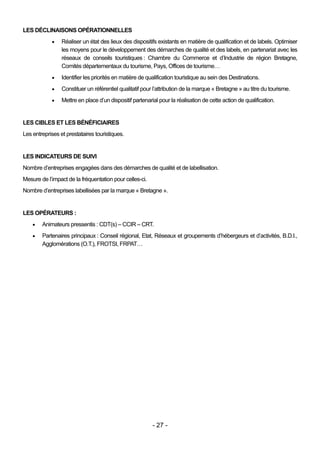 LES DÉCLINAISONS OPÉRATIONNELLES
                Réaliser un état des lieux des dispositifs existants en matière de qualification et de labels. Optimiser
                 les moyens pour le développement des démarches de qualité et des labels, en partenariat avec les
                 réseaux de conseils touristiques : Chambre du Commerce et d’Industrie de région Bretagne,
                 Comités départementaux du tourisme, Pays, Offices de tourisme…
                Identifier les priorités en matière de qualification touristique au sein des Destinations.
                Constituer un référentiel qualitatif pour l’attribution de la marque « Bretagne » au titre du tourisme.
                Mettre en place d’un dispositif partenarial pour la réalisation de cette action de qualification.


LES CIBLES ET LES BÉNÉFICIAIRES
Les entreprises et prestataires touristiques.


LES INDICATEURS DE SUIVI
Nombre d’entreprises engagées dans des démarches de qualité et de labellisation.
Mesure de l’impact de la fréquentation pour celles-ci.
Nombre d’entreprises labellisées par la marque « Bretagne ».


LES OPÉRATEURS :
       Animateurs pressentis : CDT(s) – CCIR – CRT.
       Partenaires principaux : Conseil régional, Etat, Réseaux et groupements d’hébergeurs et d’activités, B.D.I.,
        Agglomérations (O.T.), FROTSI, FRPAT…




                                                          - 27 -
 