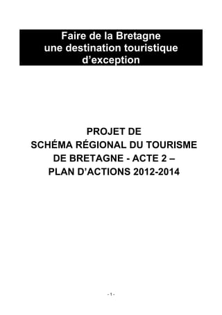 Faire de la Bretagne
  une destination touristique
         d’exception




          PROJET DE
SCHÉMA RÉGIONAL DU TOURISME
    DE BRETAGNE - ACTE 2 –
   PLAN D’ACTIONS 2012-2014




              -1-
 