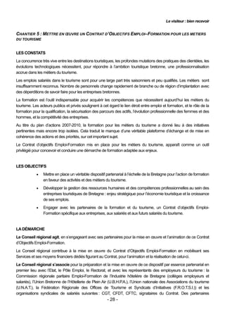 Le visiteur : bien recevoir


CHANTIER 5 : METTRE EN ŒUVRE UN CONTRAT D’OBJECTIFS EMPLOI–FORMATION POUR LES METIERS
DU TOURISME


LES CONSTATS
La concurrence très vive entre les destinations touristiques, les profondes mutations des pratiques des clientèles, les
évolutions technologiques nécessitent, pour répondre à l’ambition touristique bretonne, une professionnalisation
accrue dans les métiers du tourisme.
Les emplois salariés dans le tourisme sont pour une large part très saisonniers et peu qualifiés. Les métiers sont
insuffisamment reconnus. Nombre de personnels change rapidement de branche ou de région d’implantation avec
des déperditions de savoir faire pour les entreprises bretonnes.
La formation est l’outil indispensable pour acquérir les compétences que nécessitent aujourd’hui les métiers du
tourisme. Les acteurs publics et privés soulignent à cet égard le lien étroit entre emploi et formation, et le rôle de la
formation pour la qualification, la sécurisation des parcours des actifs, l’évolution professionnelle des femmes et des
hommes, et la compétitivité des entreprises.
Au titre du plan d’actions 2007-2010, la formation pour les métiers du tourisme a donné lieu à des initiatives
pertinentes mais encore trop isolées. Cela traduit le manque d’une véritable plateforme d’échange et de mise en
cohérence des actions et des priorités, sur cet important sujet.
Le Contrat d’objectifs Emploi-Formation mis en place pour les métiers du tourisme, apparaît comme un outil
privilégié pour concevoir et conduire une démarche de formation adaptée aux enjeux.


LES OBJECTIFS
                Mettre en place un véritable dispositif partenarial à l’échelle de la Bretagne pour l’action de formation
                 en faveur des activités et des métiers du tourisme.
                Développer la gestion des ressources humaines et des compétences professionnelles au sein des
                 entreprises touristiques de Bretagne : enjeu stratégique pour l’économie touristique et la croissance
                 de ses emplois.
                Engager avec les partenaires de la formation et du tourisme, un Contrat d’objectifs Emploi-
                 Formation spécifique aux entreprises, aux salariés et aux futurs salariés du tourisme.


LA DÉMARCHE
Le Conseil régional agit, en s’engageant avec ses partenaires pour la mise en œuvre et l’animation de ce Contrat
d’Objectifs Emploi-Formation.
Le Conseil régional contribue à la mise en œuvre du Contrat d’Objectifs Emploi-Formation en mobilisant ses
Services et ses moyens financiers dédiés figurant au Contrat, pour l’animation et la réalisation de celui-ci.
Le Conseil régional s’associe pour la préparation et la mise en œuvre de ce dispositif par essence partenarial en
premier lieu avec l’Etat, le Pôle Emploi, le Rectorat, et avec les représentants des employeurs du tourisme : la
Commission régionale paritaire Emploi-Formation de l’Industrie hôtelière de Bretagne (collèges employeurs et
salariés), l’Union Bretonne de l’Hôtellerie de Plein Air (U.B.H.P.A.), l’Union nationale des Associations du tourisme
(U.N.A.T.), la Fédération Régionale des Offices de Tourisme et Syndicats d’Initiatives (F.R.O.T.S.I.)) et les
organisations syndicales de salariés suivantes : CGT, CFDT, CFTC, signataires du Contrat. Des partenaires
                                                         - 28 -
 