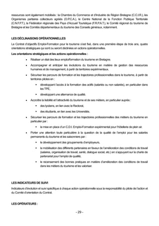 ressources sont également mobilisés : la Chambre du Commerce et d’Industrie de Région Bretagne (C.C.I.R.), les
Organismes paritaires collecteurs agréés (O.P.C.A.), le Centre National de la Fonction Publique Territoriale
(C.N.F.P.T.), la Fédération régionale des Pays d’Accueil Touristique (F.R.P.A.T.), le Comité régional du tourisme de
Bretagne et les Comités départementaux du tourisme des Conseils généraux, notamment.


LES DÉCLINAISONS OPÉRATIONNELLES
Le Contrat d’objectifs Emploi-Formation pour le tourisme s’est fixé, dans une première étape de trois ans, quatre
orientations stratégiques qui sont ou seront déclinées en actions opérationnelles.
Les orientations stratégiques et les actions opérationnelles :
                Réaliser un état des lieux emploi/formation du tourisme en Bretagne.
                Accompagner et anticiper les évolutions du tourisme en matière de gestion des ressources
                 humaines et de management, à partir de territoires expérimentaux.
                Sécuriser les parcours de formation et les trajectoires professionnelles dans le tourisme, à partir de
                 territoires pilotes en :
                         développant l’accès à la formation des actifs (salariés ou non salariés), en particulier dans
                          les TPE,
                         développant une alternance de qualité.
                Accroître la lisibilité et l’attractivité du tourisme et de ses métiers, en particulier auprès :
                         des lycéens, en lien avec le Rectorat,
                         des étudiants, en lien avec les Universités.
                Sécuriser les parcours de formation et les trajectoires professionnelles des métiers du tourisme en
                 particulier par :
                         la mise en place d’un C.D.I. Emploi-Formation expérimental pour l’hôtellerie de plein air.
                Porter une attention toute particulière à la question de la qualité de l’emploi pour les salariés
                 permanents du tourisme et les saisonniers par :
                         le développement des groupements d’employeurs,
                         la mobilisation des différents partenaires en faveur de l’amélioration des conditions de travail
                          (salaires, organisation de travail, santé, dialogue social, etc.) en s’appuyant sur la charte de
                          partenariat pour l’emploi de qualité,
                         le recensement des bonnes pratiques en matière d’amélioration des conditions de travail
                          dans les métiers du tourisme et les valoriser.




LES INDICATEURS DE SUIVI
Indicateurs d’évolution et suivi spécifique à chaque action opérationnelle sous la responsabilité du pilote de l’action et
du Comité d’orientation du Contrat.


LES OPÉRATEURS :

                                                            - 29 -
 