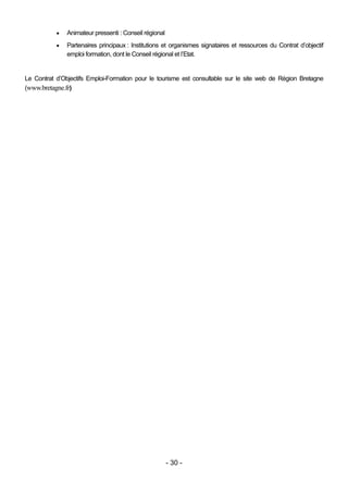    Animateur pressenti : Conseil régional
              Partenaires principaux : Institutions et organismes signataires et ressources du Contrat d’objectif
               emploi formation, dont le Conseil régional et l’Etat.


Le Contrat d’Objectifs Emploi-Formation pour le tourisme est consultable sur le site web de Région Bretagne
(www.bretagne.fr)




                                                        - 30 -
 