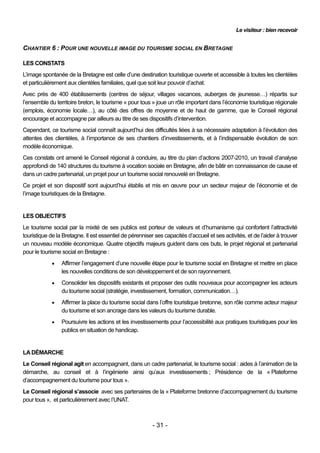 Le visiteur : bien recevoir


CHANTIER 6 : POUR UNE NOUVELLE IMAGE DU TOURISME SOCIAL EN BRETAGNE

LES CONSTATS
L’image spontanée de la Bretagne est celle d’une destination touristique ouverte et accessible à toutes les clientèles
et particulièrement aux clientèles familiales, quel que soit leur pouvoir d’achat.
Avec près de 400 établissements (centres de séjour, villages vacances, auberges de jeunesse…) répartis sur
l’ensemble du territoire breton, le tourisme « pour tous » joue un rôle important dans l’économie touristique régionale
(emplois, économie locale…), au côté des offres de moyenne et de haut de gamme, que le Conseil régional
encourage et accompagne par ailleurs au titre de ses dispositifs d’intervention.
Cependant, ce tourisme social connaît aujourd’hui des difficultés liées à sa nécessaire adaptation à l’évolution des
attentes des clientèles, à l’importance de ses chantiers d’investissements, et à l’indispensable évolution de son
modèle économique.
Ces constats ont amené le Conseil régional à conduire, au titre du plan d’actions 2007-2010, un travail d’analyse
approfondi de 140 structures du tourisme à vocation sociale en Bretagne, afin de bâtir en connaissance de cause et
dans un cadre partenarial, un projet pour un tourisme social renouvelé en Bretagne.
Ce projet et son dispositif sont aujourd’hui établis et mis en œuvre pour un secteur majeur de l’économie et de
l’image touristiques de la Bretagne.


LES OBJECTIFS
Le tourisme social par la mixité de ses publics est porteur de valeurs et d’humanisme qui confortent l’attractivité
touristique de la Bretagne. Il est essentiel de pérenniser ses capacités d’accueil et ses activités, et de l’aider à trouver
un nouveau modèle économique. Quatre objectifs majeurs guident dans ces buts, le projet régional et partenarial
pour le tourisme social en Bretagne :
                Affirmer l’engagement d’une nouvelle étape pour le tourisme social en Bretagne et mettre en place
                 les nouvelles conditions de son développement et de son rayonnement.
                Consolider les dispositifs existants et proposer des outils nouveaux pour accompagner les acteurs
                 du tourisme social (stratégie, investissement, formation, communication…).
                Affirmer la place du tourisme social dans l’offre touristique bretonne, son rôle comme acteur majeur
                 du tourisme et son ancrage dans les valeurs du tourisme durable.
                Poursuivre les actions et les investissements pour l’accessibilité aux pratiques touristiques pour les
                 publics en situation de handicap.


LA DÉMARCHE
Le Conseil régional agit en accompagnant, dans un cadre partenarial, le tourisme social : aides à l’animation de la
démarche, au conseil et à l’ingénierie ainsi qu’aux investissements ; Présidence de la « Plateforme
d’accompagnement du tourisme pour tous ».
Le Conseil régional s’associe avec ses partenaires de la « Plateforme bretonne d’accompagnement du tourisme
pour tous », et particulièrement avec l’UNAT.



                                                          - 31 -
 