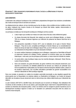 Le visiteur : bien recevoir


CHANTIER 7 : DES TRANSPORTS PERFORMANTS POUR L’ACCES A LA BRETAGNE ET POUR SA
DECOUVERTE TOURISTIQUE


LES CONSTATS
L’observation des pratiques touristiques et les contributions préparatoires témoignent des évolutions considérables
des modes de transport dans le domaine du tourisme.
Les déplacements des visiteurs, de leur domicile jusqu’au lieu de séjour, et les conditions de leur mobilité sur le lieu
de séjour impliquent des moyens d’accès et de transport qui doivent être faciles, rapides, interconnectés et
compétitifs sur le plan tarifaire.
Les principaux constats pour les transports touristiques en Bretagne sont les suivants :
               L’atout majeur que constitue son réseau de routes à deux fois deux voies entièrement gratuit.
               Un réseau ferroviaire très fréquenté, bien adapté aux accès vers la Bretagne littorale ; un réseau
                TER et un réseau d’autocars régionaux qui s’efforcent de préserver les liaisons Nord-Sud de la
                Bretagne.
               Une perspective essentielle à l’horizon 2017, avec la réalisation de la Ligne à Grande Vitesse
                Bretagne – Pays de la Loire, complétée par Bretagne à Grande Vitesse qui va considérablement
                réduire les temps de trajet vers la Bretagne depuis Paris, qui de ce fait aura un impact très sensible
                sur l’attractivité et la fréquentation et qu’il est nécessaire d’anticiper.
               Un accès maritime historique et stratégique pour la Bretagne, s’appuyant sur Saint-Malo et Roscoff
                et notamment l’activité de la Brittany Ferries, partenaire du tourisme breton pour les clientèles
                britanniques ; mais aussi, pour les principaux ports bretons, un essor récent de l’activité de croisière.
               Un accès aérien, enjeu touristique majeur pour les marchés étrangers, intéressant : Brest, Rennes,
                Lorient, Dinard et Nantes.
               Dans ces évolutions, les gares ferroviaires, les gares maritimes et les aéroports deviennent, pour
                répondre à la demande, de véritables plateformes de services aux visiteurs (en particulier sous
                forme de plateformes multimodales pour les liaisons entre les transports collectifs routiers, urbains et
                les locations notamment). Ces nouvelles articulations permettent de garantir l’accessibilité et de
                renforcer l’attractivité de l’offre touristique régionale.
Dans ces constats, la saturation en matière de circulation automobile (ponctuelle ou plus régulière) apparaît très
préoccupante pour la fréquentation de certaines stations ou Destinations de Bretagne. Les modes de transport
alternatifs, les circulations douces deviennent dans le même temps des critères déterminants pour l’attractivité des
stations.
Le plan d’actions 2007-2010 a identifié l’enjeu des transports pour le tourisme en Bretagne. Des réalisations très
novatrices ont été conduites au titre de ces actions, parmi lesquelles figure notamment le dispositif BreizhGo pour
accéder aux itinéraires des transports publics. L’Acte 2 du Schéma vient en souligner la grande importance pour le
développement touristique régional et insiste sur la nécessité d’un partenariat renouvelé entre les acteurs du
tourisme et des transports.




                                                        - 33 -
 