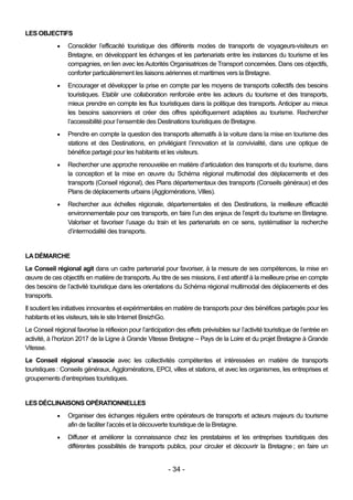 LES OBJECTIFS
                Consolider l’efficacité touristique des différents modes de transports de voyageurs-visiteurs en
                 Bretagne, en développant les échanges et les partenariats entre les instances du tourisme et les
                 compagnies, en lien avec les Autorités Organisatrices de Transport concernées. Dans ces objectifs,
                 conforter particulièrement les liaisons aériennes et maritimes vers la Bretagne.
                Encourager et développer la prise en compte par les moyens de transports collectifs des besoins
                 touristiques. Etablir une collaboration renforcée entre les acteurs du tourisme et des transports,
                 mieux prendre en compte les flux touristiques dans la politique des transports. Anticiper au mieux
                 les besoins saisonniers et créer des offres spécifiquement adaptées au tourisme. Rechercher
                 l’accessibilité pour l’ensemble des Destinations touristiques de Bretagne.
                Prendre en compte la question des transports alternatifs à la voiture dans la mise en tourisme des
                 stations et des Destinations, en privilégiant l’innovation et la convivialité, dans une optique de
                 bénéfice partagé pour les habitants et les visiteurs.
                Rechercher une approche renouvelée en matière d’articulation des transports et du tourisme, dans
                 la conception et la mise en œuvre du Schéma régional multimodal des déplacements et des
                 transports (Conseil régional), des Plans départementaux des transports (Conseils généraux) et des
                 Plans de déplacements urbains (Agglomérations, Villes).
                Rechercher aux échelles régionale, départementales et des Destinations, la meilleure efficacité
                 environnementale pour ces transports, en faire l’un des enjeux de l’esprit du tourisme en Bretagne.
                 Valoriser et favoriser l’usage du train et les partenariats en ce sens, systématiser la recherche
                 d’intermodalité des transports.


LA DÉMARCHE
Le Conseil régional agit dans un cadre partenarial pour favoriser, à la mesure de ses compétences, la mise en
œuvre de ces objectifs en matière de transports. Au titre de ses missions, il est attentif à la meilleure prise en compte
des besoins de l’activité touristique dans les orientations du Schéma régional multimodal des déplacements et des
transports.
Il soutient les initiatives innovantes et expérimentales en matière de transports pour des bénéfices partagés pour les
habitants et les visiteurs, tels le site Internet BreizhGo.
Le Conseil régional favorise la réflexion pour l’anticipation des effets prévisibles sur l’activité touristique de l’entrée en
activité, à l’horizon 2017 de la Ligne à Grande Vitesse Bretagne – Pays de la Loire et du projet Bretagne à Grande
Vitesse.
Le Conseil régional s’associe avec les collectivités compétentes et intéressées en matière de transports
touristiques : Conseils généraux, Agglomérations, EPCI, villes et stations, et avec les organismes, les entreprises et
groupements d’entreprises touristiques.


LES DÉCLINAISONS OPÉRATIONNELLES
                Organiser des échanges réguliers entre opérateurs de transports et acteurs majeurs du tourisme
                 afin de faciliter l’accès et la découverte touristique de la Bretagne.
                Diffuser et améliorer la connaissance chez les prestataires et les entreprises touristiques des
                 différentes possibilités de transports publics, pour circuler et découvrir la Bretagne ; en faire un


                                                           - 34 -
 
