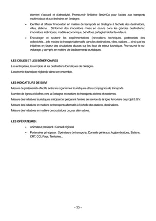 élément d’accueil et d’attractivité. Promouvoir l’initiative BreizhGo pour l’accès aux transports
                 multimodaux et aux itinéraires en Bretagne.
                Identifier et diffuser l’innovation en matière de transports en Bretagne à l’échelle des destinations,
                 villes, stations… S’informer des innovations mises en œuvre dans les grandes destinations :
                 innovations techniques, modèle économique, bénéfices partagés habitants-visiteurs.
                Encourager et soutenir les expérimentations (innovations techniques, partenariats des
                 collectivités…) de modes de transport alternatifs dans les destinations, villes, stations… ainsi que les
                 initiatives en faveur des circulations douces sur les lieux de séjour touristique. Promouvoir le co-
                 voiturage, y compris en matière de déplacements touristiques.


LES CIBLES ET LES BÉNÉFICIAIRES
Les entreprises, les emplois et les destinations touristiques de Bretagne.
L’économie touristique régionale dans son ensemble.


LES INDICATEURS DE SUIVI
Mesure de partenariats effectifs entre les organismes touristiques et les compagnies de transports.
Nombre de lignes et d’offres vers la Bretagne en matière de transports aériens et maritimes.
Mesure des initiatives touristiques anticipant et préparant l’entrée en service de la ligne ferroviaire du projet B.G.V.
Mesure des initiatives en matière de transports alternatifs à l’échelle des stations, destinations.
Mesure des initiatives en matière de circulations douces alternatives.


LES OPÉRATEURS :
                Animateur pressenti : Conseil régional
                Partenaires principaux : Opérateurs de transports, Conseils généraux, Agglomérations, Stations,
                 CRT, CCI, Pays, Territoires...




                                                          - 35 -
 