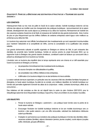 Le visiteur : bien recevoir


CHANTIER 8 : FAIRE DE LA BRETAGNE UNE DESTINATION ATTRACTIVE DE « TOURISME DES QUATRE
SAISONS »


LES CONSTATS
Historiquement fixée sur les mois de juillet et d’août de la saison estivale, l’activité touristique bretonne voit les
rythmes des séjours se modifier avec les changements des pratiques touristiques : raccourcissement de la saison
estivale, développement des courts séjours au printemps et au début de l’automne, frémissement de l’activité lors
des vacances scolaires d’automne et de Noël, et croissance de l’activité lors des grands événements. Ainsi, il arrive
de plus en plus fréquemment que les chiffres d’affaires de certaines entreprises soient égaux voire meilleurs au
printemps qu’au début de l’été.
Un tourisme trop saisonnier rend difficile l’amortissement des investissements qui sont cependant incontournables
pour maintenir l’attractivité et la compétitivité de l’offre, comme la consolidation et la qualification des emplois
salariés.
Les grands événements culturels et sportifs organisés en Bretagne en dehors de l’été, la part croissante des
clientèles de proximité dans l’activité touristique, l’entrée en service proche du projet ferroviaire BGV, qui va
rapprocher toute la Bretagne des grands bassins émetteurs, constituent autant de facteurs qui concourent dès à
présent au développement d’un tourisme sur l’année.
L’évolution vers ce tourisme plus équilibré dans le temps représente ainsi une chance et un défi essentiels pour
l’avenir du tourisme en Bretagne, en termes :
               de perspective d’amortissement des investissements touristiques,
               de source d’emplois non délocalisables et qualifiés,
               de consolidation des chiffres d’affaires et des entreprises,
               d’affirmation d’un tourisme intégré à la vie des territoires et à leurs activités.
La saison estivale demeure cependant, en particulier avec les vacances d’été des clientèles familiales françaises et
étrangères, la haute saison touristique. Au-delà de ce constat, une meilleure répartition de l’activité touristique sur
l’année doit permettre également d’amortir les aléas de la conjoncture : météo, contexte économique, effets de la
concurrence …
Des initiatives ont été conduites au titre de cet objectif dans le cadre du plan d’actions 2007-2010, pour le
rééquilibrage saisonnier de la fréquentation touristique. Aujourd’hui, il faut une ambition et une ampleur nouvelles.


LES OBJECTIFS
               Penser le tourisme en Bretagne « autrement » : une pratique toute l’année avec la pointe de la
                haute saison estivale.
               Encourager l’évolution de l’activité touristique bretonne et de son modèle économique vers un
                tourisme « des quatre saisons » par une offre renouvelée, valorisant les destinations intérieures
                autant que littorales.
               S’adapter en permanence aux évolutions des pratiques touristiques à l’année des clientèles cibles :
                vacances scolaires (familles), séjours intersaison (seniors, jeunes couples), courts séjours (couples
                actifs, individuels, groupes affinitaires).

                                                          - 37 -
 