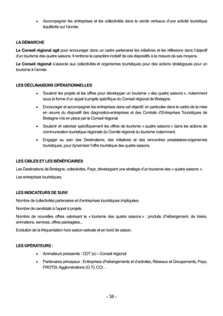    Accompagner les entreprises et les collectivités dans le cercle vertueux d’une activité touristique
                équilibrée sur l’année.


LA DÉMARCHE
Le Conseil régional agit pour encourager dans un cadre partenarial les initiatives et les réflexions dans l’objectif
d’un tourisme des quatre saisons. Il renforce le caractère incitatif de ces dispositifs à la mesure de ses moyens.
Le Conseil régional s’associe aux collectivités et organismes touristiques pour des actions stratégiques pour un
tourisme à l’année.


LES DÉCLINAISONS OPÉRATIONNELLES
               Soutenir les projets et les offres pour développer un tourisme « des quatre saisons », notamment
                sous la forme d’un appel à projets spécifique du Conseil régional de Bretagne.
               Encourager et accompagner les entreprises dans cet objectif, en particulier dans le cadre de la mise
                en œuvre du dispositif des diagnostics-entreprises et des Contrats d’Entreprises Touristiques de
                Bretagne mis en place par le Conseil régional.
               Soutenir et valoriser spécifiquement les offres de tourisme « quatre saisons » dans les actions de
                communication touristique régionale du Comité régional du tourisme notamment.
               Engager au sein des Destinations, des initiatives et des rencontres prestataires-organismes
                touristiques, pour dynamiser l’offre touristique des quatre saisons.


LES CIBLES ET LES BÉNÉFICIAIRES
Les Destinations de Bretagne, collectivités, Pays, développant une stratégie d’un tourisme des « quatre saisons ».
Les entreprises touristiques.


LES INDICATEURS DE SUIVI
Nombre de collectivités partenaires et d’entreprises touristiques impliquées.
Nombre de candidats à l’appel à projets.
Nombre de nouvelles offres valorisant le « tourisme des quatre saisons » : produits d’hébergement, de loisirs,
animations, services, offres packagées...
Evolution de la fréquentation hors saison estivale et en bord de saison.


LES OPÉRATEURS :
               Animateurs pressentis : CDT (s) – Conseil régional
               Partenaires principaux : Entreprises d’hébergements et d’activités, Réseaux et Groupements, Pays,
                FROTSI, Agglomérations (O.T), CCI…




                                                        - 38 -
 
