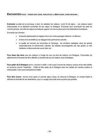ENCHANTER POUR : TISSER DES LIENS, PARLER DE LA BRETAGNE, FAIRE REVENIR…


Enchanter au-delà de la promesse, à tenir, de satisfaire les visiteurs ; qu’en fin de séjour… ces visiteurs soient
enthousiastes et se déclarent enchantés de leur séjour en Bretagne. Enchanter pour reconquérir les parts de
marché perdues, accroître les séjours touristiques, gagner une bonne place parmi les destinations touristiques.
Enchanter par l’émotion :
               la beauté spectaculaire et magique de la mer et des paysages intérieurs ou littoraux ;
               la force et la sensibilité qui se dégagent des patrimoines culturels ;
               la qualité de l’accueil, les rencontres et l’échange : les émotions partagées dans les grands
                rassemblements et événements culturels, les balades accompagnées par des guides ou des
                habitants, la découverte des savoir faire, etc…


Pour tisser des liens avec les visiteurs à l’image de ceux qui lient les bretons à la Bretagne. Transmettre cet
attachement et favoriser les liens affectifs ou émotionnels de nos visiteurs avec la Bretagne.


Pour parler de la Bretagne par le « bouche à oreille » mais aussi à travers les réseaux sociaux et les sites dédiés
au tourisme comme Tripadvisor… Parler et faire parler de la Bretagne dans les medias de manière positive et
enthousiaste, mais aussi transparente et fidèle.


Pour faire revenir : donner envie après un premier séjour réussi, de retrouver la Bretagne, en rendant lisible et
attractive la diversité de ses destinations, pour un voyage renouvelé aussi souvent que possible.




                                                        - 39 -
 