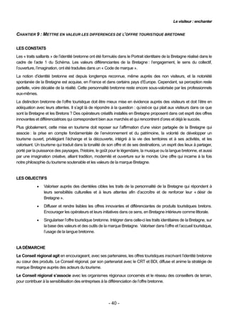 Le visiteur : enchanter


CHANTIER 9 : METTRE EN VALEUR LES DIFFERENCES DE L’OFFRE TOURISTIQUE BRETONNE


LES CONSTATS
Les « traits saillants » de l’identité bretonne ont été formulés dans le Portrait identitaire de la Bretagne réalisé dans le
cadre de l’acte 1 du Schéma. Les valeurs différenciantes de la Bretagne : l’engagement, le sens du collectif,
l’ouverture, l’imagination, ont été traduites dans un « Code de marque ».
La notion d’identité bretonne est depuis longtemps reconnue, même auprès des non visiteurs, et la notoriété
spontanée de la Bretagne est acquise, en France et dans certains pays d’Europe. Cependant, sa perception reste
partielle, voire décalée de la réalité. Cette personnalité bretonne reste encore sous-valorisée par les professionnels
eux-mêmes.
La distinction bretonne de l’offre touristique doit être mieux mise en évidence auprès des visiteurs et doit l’être en
adéquation avec leurs attentes. Il s’agit là de répondre à la question : qu’est-ce qui plait aux visiteurs dans ce que
sont la Bretagne et les Bretons ? Des opérateurs créatifs installés en Bretagne proposent dans cet esprit des offres
innovantes et différenciatrices qui correspondent bien aux marchés et qui rencontrent d’ores et déjà le succès.
Plus globalement, cette mise en tourisme doit reposer sur l’affirmation d’une vision partagée de la Bretagne qui
associe : la prise en compte fondamentale de l’environnement et du patrimoine, la volonté de développer un
tourisme ouvert, privilégiant l’échange et la découverte, intégré à la vie des territoires et à ses activités, et les
valorisant. Un tourisme qui traduit dans la tonalité de son offre et de ses destinations, un esprit des lieux à partager,
porté par la puissance des paysages, l’histoire, le goût pour le légendaire, la musique ou la langue bretonne, et aussi
par une imagination créative, alliant tradition, modernité et ouverture sur le monde. Une offre qui incarne à la fois
notre philosophie du tourisme soutenable et les valeurs de la marque Bretagne.


LES OBJECTIFS
                Valoriser auprès des clientèles cibles les traits de la personnalité de la Bretagne qui répondent à
                 leurs sensibilités culturelles et à leurs attentes afin d’accroître et de renforcer leur « désir de
                 Bretagne ».
                Diffuser et rendre lisibles les offres innovantes et différenciantes de produits touristiques bretons.
                 Encourager les opérateurs et leurs initiatives dans ce sens, en Bretagne intérieure comme littorale.
                Singulariser l’offre touristique bretonne. Intégrer dans celle-ci les traits identitaires de la Bretagne, sur
                 la base des valeurs et des outils de la marque Bretagne. Valoriser dans l’offre et l’accueil touristique,
                 l’usage de la langue bretonne.


LA DÉMARCHE
Le Conseil régional agit en encourageant, avec ses partenaires, les offres touristiques inscrivant l’identité bretonne
au cœur des produits. Le Conseil régional, par son partenariat avec le CRT et BDI, diffuse et anime la stratégie de
marque Bretagne auprès des acteurs du tourisme.
Le Conseil régional s’associe avec les organismes régionaux concernés et le réseau des conseillers de terrain,
pour contribuer à la sensibilisation des entreprises à la différenciation de l’offre bretonne.




                                                          - 40 -
 