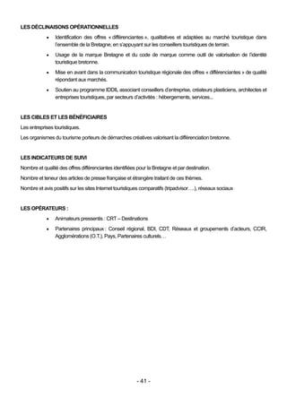 LES DÉCLINAISONS OPÉRATIONNELLES
                Identification des offres « différenciantes », qualitatives et adaptées au marché touristique dans
                 l’ensemble de la Bretagne, en s’appuyant sur les conseillers touristiques de terrain.
                Usage de la marque Bretagne et du code de marque comme outil de valorisation de l’identité
                 touristique bretonne.
                Mise en avant dans la communication touristique régionale des offres « différenciantes » de qualité
                 répondant aux marchés.
                Soutien au programme IDDIL associant conseillers d’entreprise, créateurs plasticiens, architectes et
                 entreprises touristiques, par secteurs d’activités : hébergements, services...


LES CIBLES ET LES BÉNÉFICIAIRES
Les entreprises touristiques.
Les organismes du tourisme porteurs de démarches créatives valorisant la différenciation bretonne.


LES INDICATEURS DE SUIVI
Nombre et qualité des offres différenciantes identifiées pour la Bretagne et par destination.
Nombre et teneur des articles de presse française et étrangère traitant de ces thèmes.
Nombre et avis positifs sur les sites Internet touristiques comparatifs (tripadvisor….), réseaux sociaux


LES OPÉRATEURS :
                Animateurs pressentis : CRT – Destinations
                Partenaires principaux : Conseil régional, BDI, CDT, Réseaux et groupements d’acteurs, CCIR,
                 Agglomérations (O.T.), Pays, Partenaires culturels…




                                                        - 41 -
 