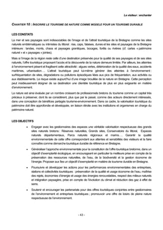 Le visiteur : enchanter


CHANTIER 10 : INSCRIRE LE TOURISME DE NATURE COMME MODELE POUR UN TOURISME DURABLE


LES CONSTATS
La mer et ses paysages sont indissociables de l’image et de l’attrait touristique de la Bretagne comme les sites
naturels emblématiques ou intimistes du littoral : rias, caps, falaises, dunes et les sites et paysages de la Bretagne
intérieure : landes, monts, chaos et paysages granitiques, bocages, forêts ou rivières (cf. cartes « patrimoine
naturel » et « paysages » jointes).
Mais si l’image de la région reste celle d’une destination préservée pour la qualité de ses paysages et de ses sites
naturels, l’offre touristique proposant l’accès et la découverte de la nature demeure limitée. Par ailleurs, les atteintes
à l’environnement pèsent et fragilisent cette attractivité : algues vertes, détérioration de la qualité des eaux, accidents
maritimes, urbanisation…. L’attrait touristique peut lui-même générer des atteintes à l’environnement :
surfréquentation de sites, dégradations ou pollutions épisodiques liées aux pics de fréquentation, aux activités ou
aux établissements. Le risque existe aujourd’hui d’une image brouillée de la nature en Bretagne. Cette perception
peut insidieusement éloigner de sa destination une clientèle touristique de plus en plus exigeante en matière
d’environnement.
La nature est ainsi évaluée par un nombre croissant de professionnels bretons du tourisme comme un capital très
précieux à préserver, dont ils se considèrent, plus que par le passé, comme des acteurs directement intéressés,
dans une conception de bénéfices partagés tourisme-environnement. Dans ce cadre, la valorisation touristique du
patrimoine doit être approfondie et développée, en liaison étroite avec les institutions et organismes en charge du
patrimoine naturel.


LES OBJECTIFS
                Engager avec les gestionnaires des espaces une véritable valorisation respectueuse des grands
                 sites naturels bretons : Réserves naturelles, Grands sites, Conservatoire du littoral, Espaces
                 naturels départementaux, Parcs naturels régionaux et marins…. Garantir la qualité
                 environnementale de cette offre correspondant aux attentes et sensibilités des visiteurs et la faire
                 connaître comme démarche touristique durable de référence en Bretagne.
                Généraliser l’approche environnementale pour la constitution de l’offre touristique bretonne, dans un
                 objectif d’exemplarité écologique, en encourageant en particulier la meilleure prise en compte de la
                 préservation des ressources naturelles, de l’eau, de la biodiversité et la gestion économe de
                 l’énergie. Proposer aux îles un objectif d’exemplarité en matière de tourisme durable en Bretagne.
                Poursuivre et développer les actions pour les performances environnementales des entreprises,
                 stations et collectivités touristiques : préservation de la qualité et usage économe de l’eau, maîtrise
                 des rejets, économies d’énergie et usage des énergies renouvelables, respect des milieux naturels
                 et intégration paysagère, prise en compte de l’évolution du climat et réduction des gaz à effet de
                 serre.
                Soutenir et encourager les partenariats pour des offres touristiques conjointes entre gestionnaires
                 de l’environnement et entreprises touristiques ; promouvoir une offre de loisirs de pleine nature
                 respectueuse de l’environnement.




                                                          - 43 -
 