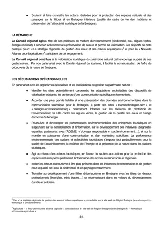     Soutenir et faire connaître les actions réalisées pour la protection des espaces naturels et des
                    paysages sur le littoral et en Bretagne intérieure (qualité du cadre de vie des habitants et
                    préservation de l’attractivité touristique de la Bretagne).


LA DÉMARCHE
Le Conseil régional agit au titre de ses politiques en matière d’environnement (biodiversité, eau, algues vertes,
énergie et climat). Il concourt activement à la préservation de celui-ci et permet sa valorisation. Les objectifs de cette
politique pour : « La stratégie régionale de gestion des eaux et des milieux aquatiques »3 et pour la « Nouvelle
Alliance pour l’agriculture »4 participent de cet engagement.
Le Conseil régional contribue à la valorisation touristique du patrimoine naturel qu’il encourage auprès de ses
gestionnaires. Par son partenariat avec le Comité régional du tourisme, il facilite la communication de l’offre de
découverte de la nature en Bretagne.


LES DÉCLINAISONS OPÉRATIONNELLES
En partenariat avec les organismes spécialisés et les associations de gestion du patrimoine naturel :
                   Identifier les sites potentiellement concernés, les adaptations souhaitables des dispositifs de
                    valorisation existants, les contenus d’une communication spécifique et harmonisée.
                   Accorder une plus grande lisibilité et une présentation des données environnementales dans la
                    communication touristique pour la Bretagne, à partir des sites « tourismebretagne.com » et
                    « bretagne-environnement.org » notamment. Informer sur les mesures de protection de
                    l’environnement, la lutte contre les algues vertes, la gestion de la qualité des eaux et l’usage
                    économe de l’énergie.
                   Poursuivre et développer les performances environnementales des entreprises touristiques en
                    s’appuyant sur la sensibilisation et l’information, sur le développement des initiatives (diagnostic-
                    expertise, partenariat avec l’ADEME, « Voyager responsable », pact’environnement…), et sur la
                    montée en puissance d’une communication et d’un marketing spécifique. La performance
                    environnementale des stations et collectivités touristiques s’impose tout particulièrement pour la
                    qualité de l’assainissement, la maîtrise de l’énergie et la présence de la nature dans les stations
                    touristiques.
                   Agir au niveau des acteurs touristiques, en faveur du soutien aux actions pour la protection des
                    espaces naturels par le partenariat, l’information et la communication locale et régionale.
                   Inciter les acteurs du tourisme à être plus présents dans les instances de concertation et de gestion
                    pour la qualité de l’eau, la biodiversité et les paysages notamment.
                   Travailler au développement d’une filière d’éco-tourisme en Bretagne avec les têtes de réseaux
                    professionnels (éco-gîtes, éthic étapes…) se reconnaissant dans les valeurs du développement
                    durable et solidaire.




3
  Eau « La stratégie régionale de gestion des eaux et milieux aquatiques », consultable sur le site web de Région Bretagne (www.bretagne.fr) –
thématique « Environnement »

4
 Agriculture – « Pour une nouvelle alliance agricole », consultable sur le site web de Région Bretagne (www.bretagne.fr) – thématique
« Economie-agriculture »

                                                                   - 44 -
 