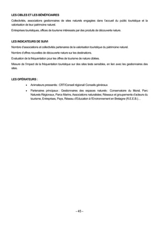 LES CIBLES ET LES BÉNÉFICIAIRES
Collectivités, associations gestionnaires de sites naturels engagées dans l’accueil du public touristique et la
valorisation de leur patrimoine naturel.
Entreprises touristiques, offices de tourisme intéressés par des produits de découverte nature.


LES INDICATEURS DE SUIVI
Nombre d’associations et collectivités partenaires de la valorisation touristique du patrimoine naturel.
Nombre d’offres nouvelles de découverte nature sur les destinations.
Evaluation de la fréquentation pour les offres de tourisme de nature ciblées.
Mesure de l’impact de la fréquentation touristique sur des sites tests sensibles, en lien avec les gestionnaires des
sites.


LES OPÉRATEURS :
                Animateurs pressentis : CRT/Conseil régional/ Conseils généraux
                Partenaires principaux : Gestionnaires des espaces naturels : Conservatoire du littoral, Parc
                 Naturels Régionaux, Parcs Marins, Associations naturalistes; Réseaux et groupements d’acteurs du
                 tourisme, Entreprises, Pays, Réseau d’Education à l’Environnement en Bretagne (R.E.E.B.)…




                                                         - 45 -
 