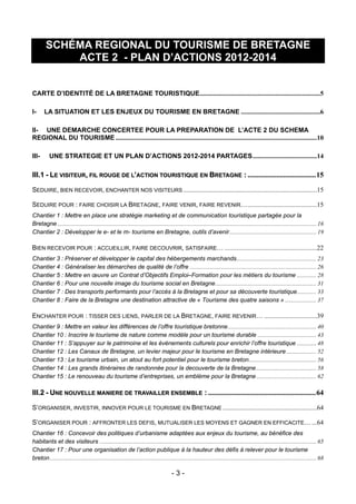 SCHÉMA REGIONAL DU TOURISME DE BRETAGNE
            ACTE 2 - PLAN D’ACTIONS 2012-2014


CARTE D’IDENTITÉ DE LA BRETAGNE TOURISTIQUE.........................................................................5

I-     LA SITUATION ET LES ENJEUX DU TOURISME EN BRETAGNE ................................................6

II- UNE DEMARCHE CONCERTEE POUR LA PREPARATION DE L’ACTE 2 DU SCHEMA
REGIONAL DU TOURISME ..........................................................................................................................10

III-      UNE STRATEGIE ET UN PLAN D’ACTIONS 2012-2014 PARTAGES.......................................14

III.1 - LE VISITEUR, FIL ROUGE DE L’ACTION TOURISTIQUE EN BRETAGNE : ...................................... 15

SEDUIRE, BIEN RECEVOIR, ENCHANTER NOS VISITEURS .................................................................................15

SEDUIRE POUR : FAIRE CHOISIR LA BRETAGNE, FAIRE VENIR, FAIRE REVENIR…..........................................15
Chantier 1 : Mettre en place une stratégie marketing et de communication touristique partagée pour la
Bretagne ............................................................................................................................................................................ 16
Chantier 2 : Développer le e- et le m- tourisme en Bretagne, outils d’avenir.......................................................... 19

BIEN RECEVOIR POUR : ACCUEILLIR, FAIRE DECOUVRIR, SATISFAIRE… ........................................................22
Chantier 3 : Préserver et développer le capital des hébergements marchands..................................................... 23
Chantier 4 : Généraliser les démarches de qualité de l’offre .................................................................................... 26
Chantier 5 : Mettre en œuvre un Contrat d’Objectifs Emploi–Formation pour les métiers du tourisme ............. 28
Chantier 6 : Pour une nouvelle image du tourisme social en Bretagne................................................................... 31
Chantier 7 : Des transports performants pour l’accès à la Bretagne et pour sa découverte touristique............. 33
Chantier 8 : Faire de la Bretagne une destination attractive de « Tourisme des quatre saisons » ..................... 37

ENCHANTER POUR : TISSER DES LIENS, PARLER DE LA BRETAGNE, FAIRE REVENIR… ................................39
Chantier 9 : Mettre en valeur les différences de l’offre touristique bretonne........................................................... 40
Chantier 10 : Inscrire le tourisme de nature comme modèle pour un tourisme durable ....................................... 43
Chantier 11 : S’appuyer sur le patrimoine et les événements culturels pour enrichir l’offre touristique ............. 48
Chantier 12 : Les Canaux de Bretagne, un levier majeur pour le tourisme en Bretagne intérieure .................... 52
Chantier 13 : Le tourisme urbain, un atout au fort potentiel pour le tourisme breton............................................. 56
Chantier 14 : Les grands itinéraires de randonnée pour la decouverte de la Bretagne ........................................ 58
Chantier 15 : Le renouveau du tourisme d’entreprises, un emblème pour la Bretagne ........................................ 62

III.2 - UNE NOUVELLE MANIERE DE TRAVAILLER ENSEMBLE : ............................................................ 64

S’ORGANISER, INVESTIR, INNOVER POUR LE TOURISME EN BRETAGNE .........................................................64

S’ORGANISER POUR : AFFRONTER LES DEFIS, MUTUALISER LES MOYENS ET GAGNER EN EFFICACITE… ...64
Chantier 16 : Concevoir des politiques d’urbanisme adaptées aux enjeux du tourisme, au bénéfice des
habitants et des visiteurs ................................................................................................................................................ 65
Chantier 17 : Pour une organisation de l’action publique à la hauteur des défis à relever pour le tourisme
breton................................................................................................................................................................................. 68

                                                                                         -3-
 