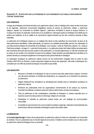 Le visiteur : enchanter


CHANTIER 11 : S’APPUYER SUR LE PATRIMOINE ET LES EVENEMENTS CULTURELS POUR ENRICHIR
L’OFFRE TOURISTIQUE


LES CONSTATS
L’image de la Bretagne est intimement liée à son patrimoine culturel, c’est un héritage riche, divers et très ancré dans
la vie régionale : patrimoine monumental (mégalithes, phares et navires du patrimoine, habitat…), patrimoine
religieux, répartis sur l’ensemble du territoire régional ; patrimoine immatériel à travers la langue bretonne, la
musique et la danse en particulier. Inscrit dans la vie quotidienne, il témoigne partout en Bretagne de l’intérêt que lui
portent ses habitants, et de la vitalité et du dynamisme régional illustrés par les très nombreux festivals et fêtes
culturelles.
Le patrimoine de la Bretagne repose sur un maillage très dense et très spécifique de monuments, de lieux et de
sites patrimoniaux identitaires. Cette particularité, qui exprime une véritable personnalité, permet une valorisation et
une découverte touristique de l’ensemble de la Bretagne. (voir ci-après « carte du Patrimoine culturel » et « carte du
Patrimoine protégé » et page 41 « carte des Evènements »). Le patrimoine breton fait l’objet d’efforts de préservation
très importants de la part des pouvoirs publics et des particuliers. Le Conseil régional joue un rôle très important par
le niveau de son soutien et le caractère innovant de sa politique. Cette évolution est particulièrement sensible sur la
période récente qui correspond également à l’émergence des grands festivals en Bretagne.
La valorisation touristique du patrimoine culturel comme de ces évènements, engagée dans le cadre du plan
d’actions 2007-2010 du Schéma, s’avère cependant inégale et encore trop dispersée ; elle reste à développer et à
consolider par une offre de produits touristiques renouvelée et plus lisible.


LES OBJECTIFS
                Structurer à l’échelle de la Bretagne la mise en tourisme des sites patrimoniaux majeurs. Conduire
                 une démarche identique à l’échelle des Destinations, en s’appuyant sur la diversité et la présence
                 du patrimoine.
                Intégrer lisiblement les orientations du développement durable dans la valorisation touristique du
                 patrimoine culturel.
                Renforcer les partenariats entre les organisateurs d’événements et les acteurs du tourisme.
                 Favoriser les initiatives novatrices associant acteurs patrimoniaux et acteurs touristiques.
                Faire du patrimoine et des manifestations culturelles en Bretagne un vecteur essentiel pour un
                 tourisme ouvert à la découverte et à l’échange, intégré à la vie locale.
                Développer la notoriété du patrimoine culturel breton par une stratégie de communication
                 renouvelée.
                Consolider le rayonnement et la communication touristique régionale, nationale et internationale des
                 évènements culturels et festivals de Bretagne auprès des publics cibles.


LA DÉMARCHE
Le Conseil régional agit en faveur de la préservation du patrimoine culturel. Il incite à sa valorisation sur l’ensemble
du territoire. Par son partenariat avec le Comité régional du tourisme, Il facilite la communication pour la découverte
du patrimoine culturel de Bretagne dans sa diversité.
                                                         - 48 -
 