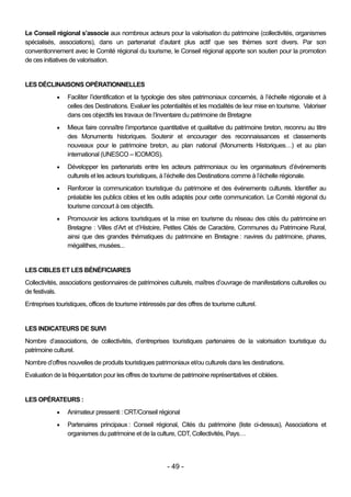 Le Conseil régional s’associe aux nombreux acteurs pour la valorisation du patrimoine (collectivités, organismes
spécialisés, associations), dans un partenariat d’autant plus actif que ses thèmes sont divers. Par son
conventionnement avec le Comité régional du tourisme, le Conseil régional apporte son soutien pour la promotion
de ces initiatives de valorisation.


LES DÉCLINAISONS OPÉRATIONNELLES
                Faciliter l’identification et la typologie des sites patrimoniaux concernés, à l’échelle régionale et à
                 celles des Destinations. Evaluer les potentialités et les modalités de leur mise en tourisme. Valoriser
                 dans ces objectifs les travaux de l’Inventaire du patrimoine de Bretagne
                Mieux faire connaître l’importance quantitative et qualitative du patrimoine breton, reconnu au titre
                 des Monuments historiques. Soutenir et encourager des reconnaissances et classements
                 nouveaux pour le patrimoine breton, au plan national (Monuments Historiques…) et au plan
                 international (UNESCO – ICOMOS).
                Développer les partenariats entre les acteurs patrimoniaux ou les organisateurs d’événements
                 culturels et les acteurs touristiques, à l’échelle des Destinations comme à l’échelle régionale.
                Renforcer la communication touristique du patrimoine et des évènements culturels. Identifier au
                 préalable les publics cibles et les outils adaptés pour cette communication. Le Comité régional du
                 tourisme concourt à ces objectifs.
                Promouvoir les actions touristiques et la mise en tourisme du réseau des cités du patrimoine en
                 Bretagne : Villes d’Art et d’Histoire, Petites Cités de Caractère, Communes du Patrimoine Rural,
                 ainsi que des grandes thématiques du patrimoine en Bretagne : navires du patrimoine, phares,
                 mégalithes, musées...


LES CIBLES ET LES BÉNÉFICIAIRES
Collectivités, associations gestionnaires de patrimoines culturels, maîtres d’ouvrage de manifestations culturelles ou
de festivals.
Entreprises touristiques, offices de tourisme intéressés par des offres de tourisme culturel.


LES INDICATEURS DE SUIVI
Nombre d’associations, de collectivités, d’entreprises touristiques partenaires de la valorisation touristique du
patrimoine culturel.
Nombre d’offres nouvelles de produits touristiques patrimoniaux et/ou culturels dans les destinations.
Evaluation de la fréquentation pour les offres de tourisme de patrimoine représentatives et ciblées.


LES OPÉRATEURS :
                Animateur pressenti : CRT/Conseil régional
                Partenaires principaux : Conseil régional, Cités du patrimoine (liste ci-dessus), Associations et
                 organismes du patrimoine et de la culture, CDT, Collectivités, Pays…




                                                         - 49 -
 