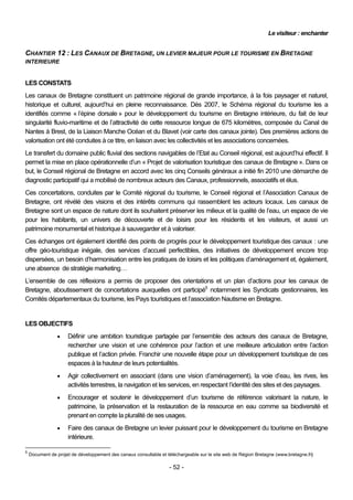 Le visiteur : enchanter


CHANTIER 12 : LES CANAUX DE BRETAGNE, UN LEVIER MAJEUR POUR LE TOURISME EN BRETAGNE
INTERIEURE


LES CONSTATS
Les canaux de Bretagne constituent un patrimoine régional de grande importance, à la fois paysager et naturel,
historique et culturel, aujourd’hui en pleine reconnaissance. Dès 2007, le Schéma régional du tourisme les a
identifiés comme « l’épine dorsale » pour le développement du tourisme en Bretagne intérieure, du fait de leur
singularité fluvio-maritime et de l’attractivité de cette ressource longue de 675 kilomètres, composée du Canal de
Nantes à Brest, de la Liaison Manche Océan et du Blavet (voir carte des canaux jointe). Des premières actions de
valorisation ont été conduites à ce titre, en liaison avec les collectivités et les associations concernées.
Le transfert du domaine public fluvial des sections navigables de l’Etat au Conseil régional, est aujourd’hui effectif. Il
permet la mise en place opérationnelle d’un « Projet de valorisation touristique des canaux de Bretagne ». Dans ce
but, le Conseil régional de Bretagne en accord avec les cinq Conseils généraux a initié fin 2010 une démarche de
diagnostic participatif qui a mobilisé de nombreux acteurs des Canaux, professionnels, associatifs et élus.
Ces concertations, conduites par le Comité régional du tourisme, le Conseil régional et l’Association Canaux de
Bretagne, ont révélé des visions et des intérêts communs qui rassemblent les acteurs locaux. Les canaux de
Bretagne sont un espace de nature dont ils souhaitent préserver les milieux et la qualité de l’eau, un espace de vie
pour les habitants, un univers de découverte et de loisirs pour les résidents et les visiteurs, et aussi un
patrimoine monumental et historique à sauvegarder et à valoriser.
Ces échanges ont également identifié des points de progrès pour le développement touristique des canaux : une
offre géo-touristique inégale, des services d’accueil perfectibles, des initiatives de développement encore trop
dispersées, un besoin d’harmonisation entre les pratiques de loisirs et les politiques d’aménagement et, également,
une absence de stratégie marketing…
L’ensemble de ces réflexions a permis de proposer des orientations et un plan d’actions pour les canaux de
Bretagne, aboutissement de concertations auxquelles ont participé5 notamment les Syndicats gestionnaires, les
Comités départementaux du tourisme, les Pays touristiques et l’association Nautisme en Bretagne.


LES OBJECTIFS
                    Définir une ambition touristique partagée par l’ensemble des acteurs des canaux de Bretagne,
                     rechercher une vision et une cohérence pour l’action et une meilleure articulation entre l’action
                     publique et l’action privée. Franchir une nouvelle étape pour un développement touristique de ces
                     espaces à la hauteur de leurs potentialités.
                    Agir collectivement en associant (dans une vision d’aménagement), la voie d’eau, les rives, les
                     activités terrestres, la navigation et les services, en respectant l’identité des sites et des paysages.
                    Encourager et soutenir le développement d’un tourisme de référence valorisant la nature, le
                     patrimoine, la préservation et la restauration de la ressource en eau comme sa biodiversité et
                     prenant en compte la pluralité de ses usages.
                    Faire des canaux de Bretagne un levier puissant pour le développement du tourisme en Bretagne
                     intérieure.

5
    Document de projet de développement des canaux consultable et téléchargeable sur le site web de Région Bretagne (www.bretagne.fr)

                                                                   - 52 -
 