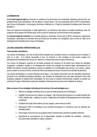 LA DÉMARCHE
Le Conseil régional agit pour favoriser le maintien de la dynamique de coordination régionale entre les élus, les
professionnels et les associations, afin de diffuser « l'esprit canal ». Par son partenariat avec le CRT et l’Association
des Canaux de Bretagne, il encourage la dimension collective du « Projet de valorisation touristique des Canaux de
Bretagne ».
Dans son approche transversale, il veille également à la cohérence des actions et projets touristiques avec les
exigences de la gestion de l'infrastructure, ainsi qu’avec le respect de l’environnement et des paysages.
Le Conseil régional s’associe aux Conseils généraux, Syndicats, Communes et EPCI, entreprises, organismes
touristiques, associations concernées ainsi qu’à l’Etat pour les parties non navigables, pour la mise en valeur et le
développement touristique des canaux de Bretagne.


LES DÉCLINAISONS OPÉRATIONNELLES
Trois grandes orientations :
Les canaux de Bretagne, une voie de découverte singulière pour quelques heures ou plusieurs jours en bateau, à
pied ou à vélo, et à cheval, accessible à tous. Le tourisme à vélo constitue un des leviers majeurs du
développement touristique des canaux en veillant au maintien des autres moyens d’itinérance.
Les canaux de Bretagne, supports de nouvelles pratiques de nautisme et de pêche pour élargir les clientèles
navigantes : navigation couplée à un hébergement, soutien aux activités de nautisme léger, développement de
flottilles de bateaux nouvelle génération, propres et adaptées à la configuration des canaux. Les canaux, cadres
pour le soutien au tourisme fluvial, marché de niche de la plaisance et pour l’accueil d'une clientèle de pêcheurs.
Les canaux de Bretagne, un univers d'évasion et de séjour : une vocation d’excursion pour les clientèles urbaines de
proximité et les clientèles touristiques littorales ; une vocation de destination pour des sites disposant d’une offre
touristique adaptée et suffisamment développée. Ils sont aussi un espace d’événements culturels ou sportifs qui
renforcent l’image et l’attractivité auprès des clientèles et favorisent la rencontre entre habitants et visiteurs.


Mise en œuvre d’une stratégie marketing et de services d’accueil partagée pour :
                Affirmer la stratégie marketing dans le cadre de celle proposée pour la Bretagne.
                Qualifier l’accueil pour les visiteurs et usagers : rôle d’accueil des éclusiers en complémentarité des
                 OTSI, initiative des « veilleurs du canal » initiée dans le Finistère et développement de l’information
                 numérique.
                Améliorer les outils d’information pour les usagers, notamment sur le Net.
                Développer l’offre de prestations et de produits touristiques en cohérence avec les attentes des
                 clientèles cibles.
                Encourager et promouvoir une programmation d’évènements culturels et sportifs cohérente.
                Approfondir la connaissance de la fréquentation actuelle et identifier les clientèles : itinérants,
                 excursionnistes, clientèles en séjour, résidents…




                                                         - 53 -
 