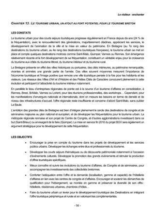 Le visiteur : enchanter


CHANTIER 13 : LE TOURISME URBAIN, UN ATOUT AU FORT POTENTIEL POUR LE TOURISME BRETON

LES CONSTATS
Le tourisme urbain pour des courts séjours touristiques progresse régulièrement en France depuis dix ans (24 % de
la fréquentation), avec le renouvellement des générations, majoritairement citadines, appréciant les services, le
développement de l’animation de la ville et la mise en valeur du patrimoine. En Bretagne (au 7e rang des
destinations du tourisme urbain, au 4e rang des destinations touristiques françaises), le tourisme urbain se met en
place et compte quelques destinations motrices comme Saint-Malo, Quimper, Vannes ou Rennes. Son émergence
relativement récente et le fort développement de sa fréquentation, constituent un véritable enjeu pour la croissance
du tourisme aux côtés du tourisme littoral, du tourisme intérieur et du tourisme rural.
La Bretagne présente en effet des villes historiques ou portuaires, des cités intérieures, au patrimoine remarquable,
vivantes et animées une grande partie de l’année. Ces villes souvent moyennes mesurent l’importance de
l’économie touristique et l’image positive que renvoie une ville touristique pensée à la fois pour les habitants et les
visiteurs. Les réseaux des Villes d’Art et d’Histoire et des Petites Cités de Caractère concourent pleinement à cette
évolution et participent à l’attractivité du tourisme intérieur notamment.
En parallèle le tissu d’entreprises régionales de pointe est à la source d’un tourisme d’affaires en consolidation, à
Rennes, Brest, St-Malo, Vannes ou Lorient, pour des réunions professionnelles, des workshops… Cependant, pour
les manifestations d’envergure nationale et internationale, dont on mesure les besoins en terme de densité et de
niveau des infrastructures d’accueil, l’offre régionale reste insuffisante et concerne d’abord Saint-Malo, sans oublier
La Baule.
L’ambition des grandes cités de Bretagne est bien d’intégrer pleinement le cercle des destinations de congrès et de
séminaires majeures au plan national et européen, et de développer les fréquentations pour le tourisme urbain. La
métropole régionale rennaise et son projet de Centre de Congrès, et d’autres agglomérations investissent dans ce
but (Saint-Brieuc) ou envisagent de le faire (Quimper). La mise en service fin 2016 du projet BGV sera également un
argument stratégique pour le développement de cette fréquentation.


LES OBJECTIFS
               Encourager la prise en compte du tourisme dans les projets de développement et les services
                publics urbains. Développer les échanges entre élus et professionnels du tourisme.
               Développer les courts séjours thématiques ou de découverte patrimoniale notamment à l’occasion
                d’événements culturels. Développer la promotion des grands événements et stimuler la production
                d’offres touristiques spécifiques.
               Mieux connaître et suivre les évolutions du tourisme d’affaires, de Congrès et de séminaires, pour
                accompagner les investissements des collectivités bretonnes.
               Conforter l’adéquation entre l’offre et la demande (localisation, gamme et capacité) de l’hôtellerie
                d’affaires en lien avec les centres de congrès et d’affaires. Encourager et soutenir les démarches de
                qualification pour l’hébergement, sa montée en gamme et préserver la diversité de son offre :
                hôtellerie, résidences urbaines, chambres d’hôtes…
               Faire du tourisme urbain un levier pour le développement touristique des Destinations en intégrant
                l’offre touristique périphérique et rurale et en valorisant les complémentarités.


                                                        - 56 -
 