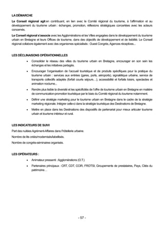 LA DÉMARCHE
Le Conseil régional agit en contribuant, en lien avec le Comité régional du tourisme, à l’affirmation et au
développement du tourisme urbain : échanges, promotion, réflexions stratégiques concertées avec les acteurs
concernés.
Le Conseil régional s’associe avec les Agglomérations et les Villes engagées dans le développement du tourisme
urbain en Bretagne et leurs Offices de tourisme, dans des objectifs de développement et de lisibilité. Le Conseil
régional collabore également avec des organismes spécialisés : Ouest Congrès, Agences réceptives...


LES DÉCLINAISONS OPÉRATIONNELLES
               Consolider le réseau des villes du tourisme urbain en Bretagne, encourager en son sein les
                échanges et les initiatives partagés.
               Encourager l’organisation de l’accueil touristique et de produits spécifiques pour la pratique du
                tourisme urbain : services aux entrées (gares, ports, aéroports), signalétique urbaine, service de
                transports collectifs adaptés (forfait courts séjours…), accessibilité et forfaits loisirs, spectacles et
                animation nocturne...
               Rendre plus lisible la diversité et les spécificités de l’offre de tourisme urbain en Bretagne en matière
                de communication-promotion touristique par le biais du Comité régional du tourisme notamment.
               Définir une stratégie marketing pour le tourisme urbain en Bretagne dans le cadre de la stratégie
                marketing régionale. Intégrer celle-ci dans la stratégie touristique des Destinations de Bretagne.
               Mettre en place dans les Destinations des dispositifs de partenariat pour mieux articuler tourisme
                urbain et tourisme intérieur et rural.


LES INDICATEURS DE SUIVI
Part des nuitées Agrément-Affaires dans l’hôtellerie urbaine.
Nombre de lits créés/modernisés/labellisés.
Nombre de congrès-séminaires organisés.


LES OPÉRATEURS :
               Animateur pressenti : Agglomérations (O.T.)
               Partenaires principaux : CRT, CDT, CCIR, FROTSI, Groupements de prestataires, Pays, Cités du
                patrimoine…




                                                        - 57 -
 