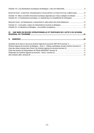 Chantier 18 :« Les Destinations touristiques de Bretagne » cœur de l’attractivité................................................. 70

INVESTIR POUR : S’ADAPTER, PROGRESSER ET DEVELOPPER L’ATTRACTIVITE DE LA BRETAGNE… ...........74
Chantier 19 : Mieux connaître l’économie touristique régionale pour mieux s’adapter et anticiper .................... 75
Chantier 20 : L’investissement touristique, un impératif pour la compétitivité de la Bretagne ............................. 77

INNOVER POUR : SE DEMARQUER, CONQUERIR ET AMELIORER SES PERFORMANCES… ..............................79
Chantier 21 : L’innovation, moteur de l’attractivité du tourisme en Bretagne.......................................................... 80
Chantier 22 : Le Nautisme en Bretagne : une ambition européenne ....................................................................... 82


IV- UNE MISE EN ŒUVRE OPERATIONNELLE ET PARTAGEE DE L’ACTE 2 DU SCHEMA
REGIONAL DU TOURISME ..........................................................................................................................85

V-     ANNEXES ................................................................................................................................................88

Synthèse de la mise en œuvre du Schéma régional du tourisme 2007-2010 (annexe 1) .................................... 89
Schéma régional du tourisme de Bretagne – Acte 2 – Tableau synthétique du plan d’actions (annexe 2) ....... 90
Liste des cartes incluses dans l’Acte 2 du Schéma régional du tourisme (annexe 3)........................................... 91
Carte des bassins de fréquentation de l’Étude MORGOAT (annexe 4) .................................................................. 92
Préparation du Schéma régional du tourisme – Acte 2 (annexe 5)......................................................................... 93
Des contacts utiles (annexe 6)...................................................................................................................................... 96




                                                                               -4-
 