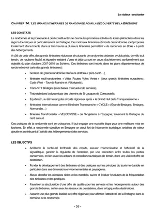Le visiteur : enchanter


CHANTIER 14 : LES GRANDS ITINERAIRES DE RANDONNEE POUR LA DECOUVERTE DE LA BRETAGNE

LES CONSTATS
La randonnée et la promenade à pied constituent l’une des toutes premières activités de loisirs plébiscitées dans les
régions touristiques et particulièrement en Bretagne. De nombreux itinéraires et circuits de randonnée sont proposés
localement, d’une boucle d’une à trois heures à plusieurs itinéraires permettant « de randonner en étoile » à partir
des hébergements.
A côté de cette offre, des grands itinéraires régionaux structurants de randonnée pédestre, cyclotouriste, de vélo tout
terrain, de nautisme fluvial, et équestre existent d’ores et déjà ou sont en cours d’achèvement, conformément aux
objectifs du plan d’actions 2007-2010 du Schéma. Ces itinéraires sont inscrits dans les plans départementaux de
randonnée (voir carte des grands itinéraires) :
               Sentiers de grande randonnée intérieurs et littoraux (GR-34/38…),
               Itinéraire multi-randonnées « Vélos Routes Voies Vertes » (deux grands itinéraires européens :
                Cycle West – Tour de Manche et Vélodyssée),
               Trans-VTT Bretagne (avec bases d’accueil et de services),
               Trobreizh dans la dynamique des chemins de St-Jacques de Compostelle,
               Equibreizh, au 2ème rang des circuits régionaux après « le Grand Huit de la Transjurassienne »
               Itinéraires internationaux comme l’itinéraire Transmanche « CYCLE » (Grande-Bretagne, Bretagne,
                Normandie…)
               Itinéraire Transfrontalier « VELODYSSE » de l’Angleterre à l’Espagne, traversant la Bretagne du
                nord au sud.
Ces pratiques de la randonnée sont en croissance. Il faut engager une nouvelle étape pour une meilleure mise en
tourisme. En effet, a randonnée constitue en Bretagne un atout fort de l’économie touristique, créatrice de valeur
ajoutée et contribuant à l’activité des hébergements et des services.


LES OBJECTIFS
               Améliorer la continuité territoriale des circuits, assurer l’harmonisation et l’efficacité de la
                signalétique, garantir la régularité de l’entretien, par une interaction entre toutes les parties
                concernées, en lien avec les acteurs et conseillers touristiques de terrain, dans une vision d’offre de
                destination.
               Fonder le développement des itinéraires et des pratiques sur les principes du tourisme durable en
                particulier dans ses dimensions environnementales et paysagères.
               Mieux identifier les clientèles cibles et les marchés, suivre et évaluer l’évolution de la fréquentation
                des itinéraires et des pratiques.
               Favoriser la structuration d’une offre de qualité pour les services et les hébergements autour des
                grands itinéraires, en lien avec les réseaux de prestataires, dans la logique des destinations.
               Assurer une plus grande lisibilité de l’offre régionale pour affirmer l’attractivité de la Bretagne dans le
                domaine de la randonnée.


                                                         - 58 -
 