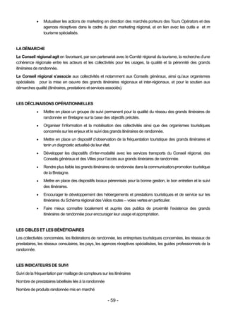    Mutualiser les actions de marketing en direction des marchés porteurs des Tours Opérators et des
                agences réceptives dans le cadre du plan marketing régional, et en lien avec les outils e et m
                tourisme spécialisés.


LA DÉMARCHE
Le Conseil régional agit en favorisant, par son partenariat avec le Comité régional du tourisme, la recherche d’une
cohérence régionale entre les acteurs et les collectivités pour les usages, la qualité et la pérennité des grands
itinéraires de randonnée.
Le Conseil régional s’associe aux collectivités et notamment aux Conseils généraux, ainsi qu’aux organismes
spécialisés pour la mise en oeuvre des grands itinéraires régionaux et inter-régionaux, et pour le soutien aux
démarches qualité (itinéraires, prestations et services associés).


LES DÉCLINAISONS OPÉRATIONNELLES
               Mettre en place un groupe de suivi permanent pour la qualité du réseau des grands itinéraires de
                randonnée en Bretagne sur la base des objectifs précités.
               Organiser l’information et la mobilisation des collectivités ainsi que des organismes touristiques
                concernés sur les enjeux et le suivi des grands itinéraires de randonnée.
               Mettre en place un dispositif d’observation de la fréquentation touristique des grands itinéraires et
                tenir un diagnostic actualisé de leur état.
               Développer les dispositifs d’inter-modalité avec les services transports du Conseil régional, des
                Conseils généraux et des Villes pour l’accès aux grands itinéraires de randonnée.
               Rendre plus lisible les grands itinéraires de randonnée dans la communication-promotion touristique
                de la Bretagne.
               Mettre en place des dispositifs locaux pérennisés pour la bonne gestion, le bon entretien et le suivi
                des itinéraires.
               Encourager le développement des hébergements et prestations touristiques et de service sur les
                itinéraires du Schéma régional des Vélos routes – voies vertes en particulier.
               Faire mieux connaître localement et auprès des publics de proximité l’existence des grands
                itinéraires de randonnée pour encourager leur usage et appropriation.


LES CIBLES ET LES BÉNÉFICIAIRES
Les collectivités concernées, les fédérations de randonnée, les entreprises touristiques concernées, les réseaux de
prestataires, les réseaux consulaires, les pays, les agences réceptives spécialisées, les guides professionnels de la
randonnée.


LES INDICATEURS DE SUIVI
Suivi de la fréquentation par maillage de compteurs sur les itinéraires
Nombre de prestataires labellisés liés à la randonnée
Nombre de produits randonnée mis en marché

                                                        - 59 -
 
