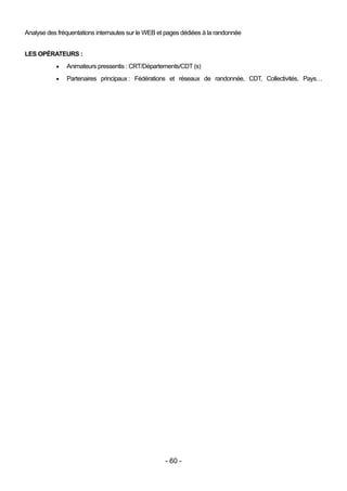 Analyse des fréquentations internautes sur le WEB et pages dédiées à la randonnée


LES OPÉRATEURS :
              Animateurs pressentis : CRT/Départements/CDT (s)
              Partenaires principaux : Fédérations et réseaux de randonnée, CDT, Collectivités, Pays…




                                                    - 60 -
 