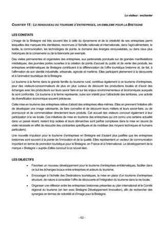 Le visiteur : enchanter


CHANTIER 15 : LE RENOUVEAU DU TOURISME D’ENTREPRISES, UN EMBLEME POUR LA BRETAGNE


LES CONSTATS
L’image de la Bretagne est très souvent liée à celle du dynamisme et de la créativité de ses entreprises parmi
lesquelles des marques très identitaires, reconnues à l’échelle nationale et internationale, dans l’agro-alimentaire, le
textile, la communication, les technologies de pointe, le domaine des énergies renouvelables, ou dans ceux plus
historiques de la conserverie ou de la faïencerie par exemple.
Des visites permanentes et organisées des entreprises, aux partenariats ponctuels sur de grandes manifestations
médiatiques, des journées portes ouvertes à la création de points d’accueil du public et de vente des produits, les
entreprises emblématiques de Bretagne contribuent à la différenciation de l’offre touristique bretonne et, de fait, à
l’affirmation de son identité industrielle, artisanale, agricole et maritime. Elles participent pleinement à la découverte
et à l’animation touristique de la Bretagne.
Le tourisme à la ferme dans la grande famille du tourisme rural, contribue également à ce tourisme d’entreprises,
pour des visiteurs-consommateurs de plus en plus curieux de découvrir les productions locales et d’avoir des
échanges avec les producteurs sur leurs savoir faire et sur les enjeux environnementaux et économiques auxquels
ils sont confrontés. Ce tourisme à la ferme représente, outre son intérêt pour l’attractivité des territoires, une activité
de diversification économique souvent précieuse.
Cette mise en tourisme des entreprises relève d’abord des entreprises elles-mêmes. Elles en prennent l’initiative afin
de développer une image valorisante, de faire connaître et de découvrir leurs métiers et leurs savoir-faire, ou de
promouvoir et de commercialiser directement leurs produits. Cet accueil des visiteurs concourt également à leur
participation à la vie locale. Ces initiatives de mise en tourisme des entreprises qui ont connu une certaine actualité
dans un passé récent, restent trop isolées et leurs démarches sont parfois complexes dans la mise en œuvre (la
visite nécessite en effet de résoudre des contraintes spécifiques et de mobiliser des moyens techniques et humains
particuliers).
Une nouvelle impulsion pour le tourisme d’entreprises en Bretagne est d’autant plus justifiée que les entreprises
bretonnes sont souvent à la pointe de l’innovation et de la qualité. Elles représentent un vecteur de communication
important en terme de promotion touristique pour la Bretagne, en France et à l’international. Le développement de la
marque « Bretagne » auprès d’elles concourt à ce nouvel élan.


LES OBJECTIFS
                Favoriser un nouveau développement pour le tourisme d’entreprises emblématiques, faciliter dans
                 ce but les échanges locaux entre entreprises et acteurs du tourisme.
                Encourager à l’échelle des Destinations touristiques, la mise en place d’un tourisme d’entreprises
                 structuré, de nature à consolider l’offre de découverte et l’intégration du tourisme dans la vie locale.
                Organiser une réflexion entre les entreprises bretonnes présentes au plan international et le Comité
                 régional du tourisme (en lien avec Bretagne Développement Innovation), afin de rechercher des
                 synergies en termes de notoriété et d’image pour la Bretagne.




                                                          - 62 -
 