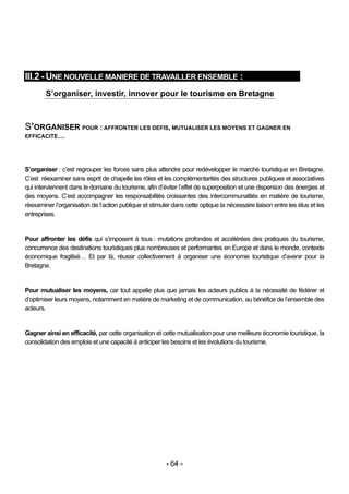 III.2 - UNE NOUVELLE MANIERE DE TRAVAILLER ENSEMBLE :
        S’organiser, investir, innover pour le tourisme en Bretagne



S’ORGANISER POUR : AFFRONTER LES DEFIS, MUTUALISER LES MOYENS ET GAGNER EN
EFFICACITE…




S’organiser : c’est regrouper les forces sans plus attendre pour redévelopper le marché touristique en Bretagne.
C’est réexaminer sans esprit de chapelle les rôles et les complémentarités des structures publiques et associatives
qui interviennent dans le domaine du tourisme, afin d’éviter l’effet de superposition et une dispersion des énergies et
des moyens. C’est accompagner les responsabilités croissantes des intercommunalités en matière de tourisme,
réexaminer l’organisation de l’action publique et stimuler dans cette optique la nécessaire liaison entre les élus et les
entreprises.


Pour affronter les défis qui s’imposent à tous : mutations profondes et accélérées des pratiques du tourisme,
concurrence des destinations touristiques plus nombreuses et performantes en Europe et dans le monde, contexte
économique fragilisé… Et par là, réussir collectivement à organiser une économie touristique d’avenir pour la
Bretagne.


Pour mutualiser les moyens, car tout appelle plus que jamais les acteurs publics à la nécessité de fédérer et
d’optimiser leurs moyens, notamment en matière de marketing et de communication, au bénéfice de l’ensemble des
acteurs.


Gagner ainsi en efficacité, par cette organisation et cette mutualisation pour une meilleure économie touristique, la
consolidation des emplois et une capacité à anticiper les besoins et les évolutions du tourisme.




                                                         - 64 -
 