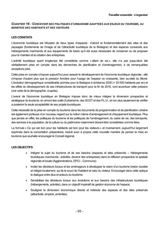 Travailler ensemble : s’organiser


CHANTIER 16 : CONCEVOIR DES POLITIQUES D’URBANISME ADAPTEES AUX ENJEUX DU TOURISME, AU
BENEFICE DES HABITANTS ET DES VISITEURS


LES CONSTATS
L’économie touristique est tributaire de deux types d’espaces : d’abord et fondamentalement des sites et des
paysages (fondements de l’image et de l’attractivité touristique de la Bretagne) et des espaces consacrés aux
hébergements marchands et aux équipements de loisirs qu’il est aussi nécessaire de conserver ou de proposer
pour le maintien et la création des entreprises.
L’activité touristique ayant longtemps été considérée comme « allant de soi », elle n’a pas jusqu’alors été
véritablement prise en compte dans les démarches de planification et d’aménagement, à de remarquables
exceptions près.
Cette prise en compte s’impose aujourd’hui pour asseoir le développement de l’économie touristique régionale ; elle
s’impose d’autant plus que la pression foncière pour l’usage de l’espace va croissante, bien au-delà du littoral.
L’évolution démographique considérable promise pour la Bretagne à échéance 2030 (+ 25 000 habitants par an) et
les effets du développement de ses infrastructures de transport pour la fin de 2016, vont accentuer cette pression
(voir carte de la démographie, ci-après).
L’avenir de l’économie touristique en Bretagne impose donc de mieux intégrer la dimension prospective et
stratégique du tourisme, en amont des outils d’urbanisme, des SCOT et des P.L.U., et non plus seulement de vérifier
a posteriori la seule acceptabilité de ses projets touristiques.
Cette nécessité de la prise en compte du tourisme dans les documents de programmation et de planification urbaine
est également porteuse d’un nouveau regard sur la notion même d’aménagement et d’équipement touristique. Plus
que jamais en effet, les politiques du tourisme et les politiques de l’aménagement, du cadre de vie, des transports,
des services à la population, de la culture ou du patrimoine notamment doivent être considérées comme liées.
La formule « Ce qui est bon pour les habitants est bon pour les visiteurs » et inversement, aujourd’hui largement
exprimée dans la concertation préparatoire, traduit avec à propos cette nouvelle manière de penser la mise en
tourisme que souhaite encourager le Conseil régional.


LES OBJECTIFS
               Intégrer le sujet du tourisme et de ses besoins (espaces et sites préservés – hébergements
                touristiques marchands– activités- devenir des entreprises) dans la réflexion prospective et spatiale
                régionale et locale (Agglomérations, EPCI – Commune).
               Inciter les décideurs locaux et les aménageurs à développer la vision d’un tourisme breton durable
                et intégré localement, qui lie le souci de l’habitant et celui du visiteur. Encourager dans cette optique
                le dialogue entre élus et acteurs du tourisme.
               Sensibiliser les décideurs locaux aux évolutions et aux besoins des infrastructures touristiques
                (hébergements, activités), dans un objectif impératif de gestion économe de l’espace.
               Souligner la dimension économique directe et indirecte des espaces et des sites préservés
                (attractivité, emplois, aménités).




                                                        - 65 -
 