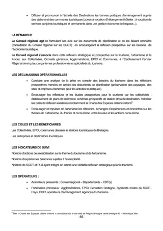     Diffuser et promouvoir à l’échelle des Destinations les bonnes pratiques d’aménagement auprès
                      des stations et des communes touristiques (zones à vocation d’hébergement hôtelier ; à vocation de
                      services conjoints touristiques et permanents dans une gestion économe de l’espace...).


LA DÉMARCHE
Le Conseil régional agit en formulant ses avis sur les documents de planification et en les faisant connaître
(consultation du Conseil régional sur les SCOT) ; en encourageant la réflexion prospective sur les besoins de
l’économie touristique.
Le Conseil régional s’associe dans cette réflexion stratégique et prospective sur le tourisme, l’urbanisme et le
foncier, aux Collectivités, Conseils généraux, Agglomérations, EPCI et Communes, à l’Etablissement Foncier
Régional ainsi qu’aux organismes professionnels et spécialisés du tourisme.


LES DÉCLINAISONS OPÉRATIONNELLES
                     Conduire une analyse de la prise en compte des besoins du tourisme dans les réflexions
                      prospectives menées en amont des documents de planification (préservation des paysages, des
                      sites et emprises économes pour les activités touristiques).
                     Encourager les réflexions et les études prospectives pour le tourisme par les collectivités :
                      établissement de plans de référence, schémas prospectifs de station et/ou de destination. Valoriser
                      les outils de réflexion existants et notamment la Charte des Espaces côtiers bretons6.
                     Encourager et impulser en partenariat les réflexions, échanges d’expériences et rencontres sur les
                      thèmes de l’urbanisme, du foncier et du tourisme, entre les élus et les acteurs du tourisme.


LES CIBLES ET LES BÉNÉFICIAIRES
Les Collectivités, EPCI, communes classées et stations touristiques de Bretagne.
Les entreprises et destinations touristiques.


LES INDICATEURS DE SUIVI
Nombre d’actions de sensibilisation sur le thème du tourisme et de l’urbanisme.
Nombre d’expériences bretonnes sujettes à l’exemplarité.
Nombre de SCOT et PLU ayant intégré en amont une véritable réflexion stratégique pour le tourisme.


LES OPÉRATEURS :
                     Animateurs pressentis : Conseil régional – Départements – CDT(s)
                     Partenaires principaux : Agglomérations, EPCI, Sensation Bretagne, Syndicats mixtes de SCOT-
                      Pays, CCIR, opérateurs d’aménagement, Agences d’urbanisme…




6
    Mer « Charte des Espaces côtiers bretons » consultable sur le site web de Région Bretagne (www.bretagne.fr) – thématique Mer
                                                                    - 66 -
 