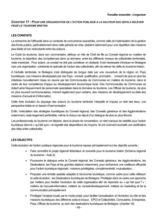 Travailler ensemble : s’organiser

CHANTIER 17 : POUR UNE ORGANISATION DE L’ACTION PUBLIQUE A LA HAUTEUR DES DEFIS A RELEVER
POUR LE TOURISME BRETON


LES CONSTATS
La recherche de l’efficacité dans un contexte de concurrence exacerbée, comme celle de l’optimisation de la gestion
des fonds publics, particulièrement dans cette période de crise, plaident clairement pour une répartition des missions
plus lisible et non redondante entre les acteurs.
Le Code du tourisme, dans son commentaire, attribue un rôle de Chef de file au Conseil régional en matière de
tourisme, la répartition des compétences dans ce domaine, entre les différents niveaux de collectivités territoriales,
reste imprécise. Pour autant, ce constat ne doit pas constituer un obstacle. Il est nécessaire d’évoluer en Bretagne
vers une organisation cohérente et optimale de l’action des collectivités, afin de relever les défis du tourisme breton.
A l’échelle territoriale, la Bretagne s’est distinguée de longue date par une couverture de la région en Pays
touristiques. Les missions développées par ces Pays : conseil, qualification, promotion… croisent de plus en plus les
initiatives nouvellement mises en œuvre par les Communautés de Communes en matière de tourisme, dans le
cadre de leur compétence d’appui au développement économique local. Ces Communautés de Communes se
dotent ainsi fréquemment de personnels spécialisés dans le domaine du tourisme. Les Offices de tourisme, de plus
en plus souvent communautaires, mènent également pour certains, des missions de développement au-delà des
missions d’accueil et d’information.
Cette forte évolution du paysage des acteurs du tourisme territorial, interpelle et impose un état des lieux, une
perspective lisible et un besoin d’harmonisation.
Enfin, l’articulation des stratégies touristiques du Conseil régional, des Conseils généraux et des Agglomérations
notamment, reste largement perfectible, même si chacun se réjouit d’un dialogue de plus en plus fécond.
Les professionnels du tourisme ont déploré, dans la phase de concertation, un réel manque de visibilité pour l’action
touristique dans le « qui fait quoi » et regretté des déperditions de moyens. Ils ont vivement souhaité une clarification
des rôles entre collectivités.


LES OBJECTIFS
Cette évolution de l’action publique régionale pour le tourisme repose principalement sur les objectifs suivants :
                Faire connaître le projet régional fédérateur et concerté pour le tourisme breton (Schéma régional
                 du tourisme – Acte 2).
                Poursuivre le dialogue entre le Conseil régional, les Conseils généraux, les Agglomérations, les
                 Destinations, les Pays et les grandes stations notamment, pour rechercher une meilleure efficacité
                 pour l’action touristique régionale : missions privilégiées, complémentarité, mutualisation...
                Proposer une échelle spatiale adaptée à l’économie touristique, comme cadre pour cette réflexion
                 et cette évolution : les Destinations touristiques de Bretagne. Privilégier dans ce cadre une approche
                 par métiers pour faciliter l’évolution de cette organisation afin de répondre au « qui fait quoi ? » :
                 métiers de l’accueil-information, métiers du conseil-développement, métiers du marketing et de la
                 communication principalement.
                Privilégier l’analyse locale par le mode projet, pour faciliter l’actualisation et l’évolution du rôle et des
                 missions touristiques des différents acteurs locaux : EPCI et Collectivités, Consulaires, Entreprises,
                 Pays, Offices de tourisme, au sein des destinations touristiques de Bretagne. (chantier 18)
                                                          - 68 -
 