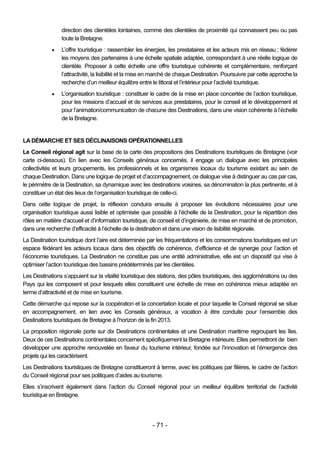 direction des clientèles lointaines, comme des clientèles de proximité qui connaissent peu ou pas
                toute la Bretagne.
               L’offre touristique : rassembler les énergies, les prestataires et les acteurs mis en réseau ; fédérer
                les moyens des partenaires à une échelle spatiale adaptée, correspondant à une réelle logique de
                clientèle. Proposer à cette échelle une offre touristique cohérente et complémentaire, renforçant
                l’attractivité, la lisibilité et la mise en marché de chaque Destination. Poursuivre par cette approche la
                recherche d’un meilleur équilibre entre le littoral et l’intérieur pour l’activité touristique.
               L’organisation touristique : constituer le cadre de la mise en place concertée de l’action touristique,
                pour les missions d’accueil et de services aux prestataires, pour le conseil et le développement et
                pour l’animation/communication de chacune des Destinations, dans une vision cohérente à l’échelle
                de la Bretagne.


LA DÉMARCHE ET SES DÉCLINAISONS OPÉRATIONNELLES
Le Conseil régional agit sur la base de la carte des propositions des Destinations touristiques de Bretagne (voir
carte ci-dessous). En lien avec les Conseils généraux concernés, il engage un dialogue avec les principales
collectivités et leurs groupements, les professionnels et les organismes locaux du tourisme existant au sein de
chaque Destination. Dans une logique de projet et d’accompagnement, ce dialogue vise à distinguer au cas par cas,
le périmètre de la Destination, sa dynamique avec les destinations voisines, sa dénomination la plus pertinente, et à
constituer un état des lieux de l’organisation touristique de celle-ci.
Dans cette logique de projet, la réflexion conduira ensuite à proposer les évolutions nécessaires pour une
organisation touristique aussi lisible et optimisée que possible à l’échelle de la Destination, pour la répartition des
rôles en matière d’accueil et d’information touristique, de conseil et d’ingénierie, de mise en marché et de promotion,
dans une recherche d’efficacité à l’échelle de la destination et dans une vision de lisibilité régionale.
La Destination touristique dont l’aire est déterminée par les fréquentations et les consommations touristiques est un
espace fédérant les acteurs locaux dans des objectifs de cohérence, d’efficience et de synergie pour l’action et
l’économie touristiques. La Destination ne constitue pas une entité administrative, elle est un dispositif qui vise à
optimiser l’action touristique des bassins prédéterminés par les clientèles.
Les Destinations s’appuient sur la vitalité touristique des stations, des pôles touristiques, des agglomérations ou des
Pays qui les composent et pour lesquels elles constituent une échelle de mise en cohérence mieux adaptée en
terme d’attractivité et de mise en tourisme.
Cette démarche qui repose sur la coopération et la concertation locale et pour laquelle le Conseil régional se situe
en accompagnement, en lien avec les Conseils généraux, a vocation à être conduite pour l’ensemble des
Destinations touristiques de Bretagne à l’horizon de la fin 2013.
La proposition régionale porte sur dix Destinations continentales et une Destination maritime regroupant les îles.
Deux de ces Destinations continentales concernent spécifiquement la Bretagne intérieure. Elles permettront de bien
développer une approche renouvelée en faveur du tourisme intérieur, fondée sur l’innovation et l’émergence des
projets qui les caractérisent.
Les Destinations touristiques de Bretagne constitueront à terme, avec les politiques par filières, le cadre de l’action
du Conseil régional pour ses politiques d’aides au tourisme.
Elles s’inscrivent également dans l’action du Conseil régional pour un meilleur équilibre territorial de l’activité
touristique en Bretagne.




                                                        - 71 -
 