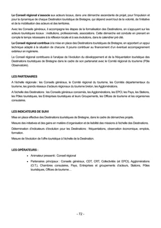 Le Conseil régional s’associe aux acteurs locaux, dans une démarche ascendante de projet, pour l’impulsion et
pour la dynamique de chaque Destination touristique de Bretagne, qui dépend avant tout de la volonté, de l’initiative
et de la mobilisation des acteurs et des territoires.
Avec les Conseils généraux, il accompagne les étapes de la formalisation des Destinations, en s’appuyant sur les
acteurs touristiques locaux : institutions, professionnels, associations. Cette démarche est conduite en prenant en
compte le temps nécessaire à la réflexion locale et à ses évolutions, dans le calendrier pré cité.
Le Conseil régional contribue à la mise en place des Destinations touristiques de Bretagne, en apportant un appui
technique adapté à la situation de chacune. Il pourra contribuer au financement d’un éventuel accompagnement
extérieur en ingénierie.
Le Conseil régional contribuera à l’analyse de l’évolution du développement et de la fréquentation touristique des
Destinations touristiques de Bretagne dans le cadre de son partenariat avec le Comité régional du tourisme (Pôle
Observatoire).


LES PARTENAIRES
A l’échelle régionale : les Conseils généraux, le Comité régional du tourisme, les Comités départementaux du
tourisme, les grands réseaux d’acteurs régionaux du tourisme breton, les Agglomérations.
A l’échelle des Destinations : les Conseils généraux concernés, les Agglomérations, les EPCI, les Pays, les Stations,
les Pôles touristiques, les Entreprises touristiques et leurs Groupements, les Offices de tourisme et les organismes
consulaires.


LES INDICATEURS DE SUIVI
Mise en place effective des Destinations touristiques de Bretagne, dans le cadre de démarches projets.
Mesure des initiatives et des gains en matière d’organisation et de lisibilité des missions à l’échelle des Destinations.
Détermination d’indicateurs d’évolution pour les Destinations : fréquentations, observation économique, emplois,
formation.
Mesure de l’évolution de l’offre touristique à l’échelle de la Destination.


LES OPÉRATEURS :
              Animateur pressenti : Conseil régional

              Partenaires principaux : Conseils généraux, CDT, CRT, Collectivités (et EPCI), Agglomérations
                 (O.T.), Chambres consulaires, Pays, Entreprises et groupements d’acteurs, Stations, Pôles
                 touristiques, Offices de tourisme…




                                                           - 72 -
 