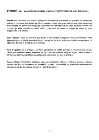 INVESTIR POUR : S’ADAPTER, PROGRESSER ET DEVELOPPER L’ATTRACTIVITE DE LA BRETAGNE…


Investir dans le tourisme, c’est mailler la Bretagne en établissements performants, qui répondent aux attentes des
visiteurs et permettent de proposer une offre compétitive. Investir, c’est aussi répondre aux mises aux normes
indispensables des cahiers des charges pour l’obtention des certifications et des labels de qualité. Investir, c’est
chercher des idées nouvelles en matière d’offre, innover dans les prestations, analyser les projets en terme
d’opportunités et de priorités.


Pour s’adapter : suivre les évolutions des attentes et des marchés et préserver ainsi la compétitivité de l’offre
touristique bretonne. Rester en éveil et savoir s’informer afin d’anticiper autant que possible les adaptations, de
fidéliser les clientèles et d’en conquérir de nouvelles.


Pour progresser car la Bretagne a de fortes potentialités : un capital touristique à mieux valoriser, un tissu
d’entreprises régionales mobilisé. Progresser afin de conduire les évolutions, réagir aux signaux d’alerte, affronter la
concurrence, être mieux identifiés et aussi sécuriser le visiteur dans son désir de Bretagne.


Pour développer l’attractivité de la Bretagne parce que la notoriété ne suffit pas ; c’est bien le passage à l’acte des
visiteurs dans le choix de séjourner en Bretagne qui compte. Les prestations de qualité et les investissements
adaptés aux attentes des visiteurs, stimulent le « désir de Bretagne ».




                                                         - 74 -
 