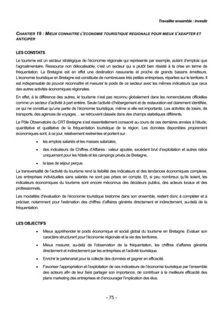 Travailler ensemble : investir


CHANTIER 19 : MIEUX CONNAITRE L’ECONOMIE TOURISTIQUE REGIONALE POUR MIEUX S’ADAPTER ET
ANTICIPER


LES CONSTATS
Le tourisme est un secteur stratégique de l’économie régionale qui représente par exemple, autant d’emplois que
l’agroalimentaire. Ressource non délocalisable, c’est un secteur qui a plutôt bien résisté à la crise en terme de
fréquentation. La Bretagne est en effet une destination rassurante et proche de grands bassins émetteurs.
L’économie touristique en Bretagne est constituée de nombreuses très petites entreprises, réparties sur le territoire. Il
est indispensable de pouvoir reconnaître et mesurer le poids de ce secteur avec les mêmes indicateurs que ceux
des autres activités économiques régionales.
En effet, à la différence des autres, le tourisme n’est pas reconnu globalement dans les nomenclatures officielles
comme un secteur d’activité à part entière. Seule l’activité d’hébergement et de restauration est clairement identifiée,
ce qui ne constitue qu’une partie de l’économie touristique, même si elle est importante. Les activités de loisirs, de
transports, des agences de voyages… se retrouvent classés dans des champs statistiques différents.
Le Pôle Observatoire du CRT Bretagne s’est essentiellement consacré au cours de ces dernières années à l’étude,
quantitative et qualitative de la fréquentation touristique de la région. Les données disponibles proprement
économiques sont, à ce jour, relativement restreintes et portent sur :
                les emplois salariés et les masses salariales,
                des indicateurs de Chiffres d’Affaires : valeur ajoutée, excédent brut d’exploitation et autres ratios
                 uniquement pour les hôtels et les campings privés de Bretagne,
                la taxe de séjour perçue.
La transversalité de l’activité du tourisme rend la lisibilité des indicateurs et des tendances économiques complexe.
Les entreprises individuelles sans salariés ne sont pas prises en compte. Et, si peu nombreux qu’ils soient, les
indicateurs économiques du tourisme sont encore méconnus des décideurs publics, des acteurs locaux et des
professionnels.
Les modalités d’évaluation de l’économie touristique bretonne dans son ensemble, restent donc à compléter et à
préciser, notamment pour l’estimation des chiffres d’affaires générés directement et indirectement, au-delà de la
fréquentation.


LES OBJECTIFS
                Mieux appréhender le poids économique et social global du tourisme en Bretagne. Evaluer son
                 caractère structurant pour l’économie régionale et la vie des territoires.
                Mieux mesurer, au-delà de l’observation de la fréquentation, les chiffres d’affaires générés
                 directement et indirectement par les entreprises et l’activité touristique.
                Enrichir le partenariat pour la collecte des données et gagner en efficacité.
                Favoriser l’appropriation et l’exploitation de ces indicateurs de l’économie touristique par l’ensemble
                 des acteurs afin de leur faire partager son importance, de contribuer à la meilleure efficacité des
                 plans marketing des entreprises et d’encourager l’implication des élus.



                                                         - 75 -
 